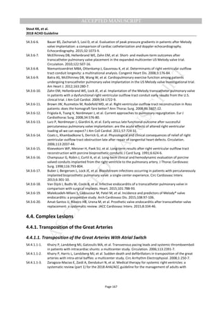 M
ANUSCRIPT
ACCEPTED
ACCEPTED MANUSCRIPT
Stout KK, et al.
2018 ACHD Guideline
Page 167
S4.3.6-6. Bauer BS, Zachariah S, Levi D, et al. Evaluation of peak pressure gradients in patients after Melody
valve implantation: a comparison of cardiac catheterization and doppler echocardiography.
Echocardiography. 2015;32:1073-9.
S4.3.6-7. McElhinney DB, Hellenbrand WE, Zahn EM, et al. Short- and medium-term outcomes after
transcatheter pulmonary valve placement in the expanded multicenter US Melody valve trial.
Circulation. 2010;122:507-16.
S4.3.6-8. Niemantsverdriet MBA, Ottenkamp J, Gauvreau K, et al. Determinants of right ventricular outflow
tract conduit longevity: a multinational analysis. Congenit Heart Dis. 2008;3:176-84.
S4.3.6-9. Batra AS, McElhinney DB, Wang W, et al. Cardiopulmonary exercise function among patients
undergoing transcatheter pulmonary valve implantation in the US Melody valve investigational trial.
Am Heart J. 2012;163:280-7.
S4.3.6-10. Zahn EM, Hellenbrand WE, Lock JE, et al. Implantation of the Melody transcatheter pulmonary valve
in patients with a dysfunctional right ventricular outflow tract conduit early results from the U.S.
clinical trial. J Am Coll Cardiol. 2009;54:1722-9.
S4.3.6-11. Brown JW, Ruzmetov M, Rodefeld MD, et al. Right ventricular outflow tract reconstruction in Ross
patients: does the homograft fare better? Ann Thorac Surg. 2008;86:1607-12.
S4.3.6-12. Frigiola A, Tsang V, Nordmeyer J, et al. Current approaches to pulmonary regurgitation. Eur J
Cardiothorac Surg. 2008;34:576-80.
S4.3.6-13. Lurz P, Nordmeyer J, Giardini A, et al. Early versus late functional outcome after successful
percutaneous pulmonary valve implantation: are the acute effects of altered right ventricular
loading all we can expect? J Am Coll Cardiol. 2011;57:724-31.
S4.3.6-14. Coats L, Khambadkone S, Derrick G, et al. Physiological and clinical consequences of relief of right
ventricular outflow tract obstruction late after repair of congenital heart defects. Circulation.
2006;113:2037-44.
S4.3.6-15. Kloevekorn WP, Meisner H, Paek SU, et al. Long-term results after right ventricular outflow tract
reconstruction with porcine bioprosthetic conduits. J Card Surg. 1991;6:624-6.
S4.3.6-16. Champsaur G, Robin J, Curtil A, et al. Long-term clinical and hemodynamic evaluation of porcine
valved conduits implanted from the right ventricle to the pulmonary artery. J Thorac Cardiovasc
Surg. 1998;116:793-804.
S4.3.6-17. Buber J, Bergersen L, Lock JE, et al. Bloodstream infections occurring in patients with percutaneously
implanted bioprosthetic pulmonary valve: a single-center experience. Circ Cardiovasc Interv.
2013;6:301-10.
S4.3.6-18. Van Dijck I, Budts W, Cools B, et al. Infective endocarditis of a transcatheter pulmonary valve in
comparison with surgical implants. Heart. 2015;101:788-93.
S4.3.6-19. Malekzadeh-Milani S, Ladouceur M, Patel M, et al. Incidence and predictors of Melody® valve
endocarditis: a prospective study. Arch Cardiovasc Dis. 2015;108:97-106.
S4.3.6-20. Amat-Santos IJ, Ribeiro HB, Urena M, et al. Prosthetic valve endocarditis after transcatheter valve
replacement: a systematic review. JACC Cardiovasc Interv. 2015;8:334-46.
4.4. Complex Lesions
4.4.1. Transposition of the Great Arteries
4.4.1.1. Transposition of the Great Arteries With Atrial Switch
S4.4.1.1-1. Khairy P, Landzberg MJ, Gatzoulis MA, et al. Transvenous pacing leads and systemic thromboemboli
in patients with intracardiac shunts: a multicenter study. Circulation. 2006;113:2391-7.
S4.4.1.1-2. Khairy P, Harris L, Landzberg MJ, et al. Sudden death and defibrillators in transposition of the great
arteries with intra-atrial baffles: a multicenter study. Circ Arrhythm Electrophysiol. 2008;1:250-7.
S4.4.1.1-3. Zaragoza-Macias E, Zaidi A, Dendukuri N, et al. Medical therapy for systemic right ventricles: a
systematic review (part 1) for the 2018 AHA/ACC guideline for the management of adults with
 