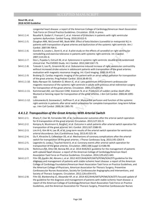 M
ANUSCRIPT
ACCEPTED
ACCEPTED MANUSCRIPT
Stout KK, et al.
2018 ACHD Guideline
Page 168
congenital heart disease: a report of the American College of Cardiology/American Heart Association
Task Force on Clinical Practice Guidelines. Circulation. 2018; In press.
S4.4.1.1-4. Bouallal R, Godart F, Francart C, et al. Interest of β-blockers in patients with right ventricular
systemic dysfunction. Cardiol Young. 2010;20:615-9.
S4.4.1.1-5. Doughan ARK, McConnell ME, Book WM. Effect of beta blockers (carvedilol or metoprolol XL) in
patients with transposition of great arteries and dysfunction of the systemic right ventricle. Am J
Cardiol. 2007;99:704-6.
S4.4.1.1-6. Giardini A, Lovato L, Donti A, et al. A pilot study on the effects of carvedilol on right ventricular
remodelling and exercise tolerance in patients with systemic right ventricle. Int J Cardiol.
2007;114:241-6.
S4.4.1.1-7. Dos L, Pujadas S, Estruch M, et al. Eplerenone in systemic right ventricle: double blind randomized
clinical trial. The EVEDES Study. Int J Cardiol. 2013;168:5167-73.
S4.4.1.1-8. Tulevski II, Lee PL, Groenink M, et al. Dobutamine-induced increase of right ventricular contractility
without increased stroke volume in adolescent patients with transposition of the great arteries:
evaluation with magnetic resonance imaging. Int J Card Imaging. 2000;16:471-8.
S4.4.1.1-9. Broberg CS. Cardiac magnetic imaging of the patient with an atrial switch palliation for transposition
of the great arteries. Prog Pediatr Cardiol. 2014;38:49-55.
S4.4.1.1-10. Babu-Narayan SV, Goktekin O, Moon JC, et al. Late gadolinium enhancement cardiovascular
magnetic resonance of the systemic right ventricle in adults with previous atrial redirection surgery
for transposition of the great arteries. Circulation. 2005;111:2091-8.
S4.4.1.1-11. Kammeraad JAD, van Deurzen CHM, Sreeram N, et al. Predictors of sudden cardiac death after
Mustard or Senning repair for transposition of the great arteries. J Am Coll Cardiol. 2004;44:1095-
102.
S4.4.1.1-12. Lubiszewska B, Gosiewska E, Hoffman P, et al. Myocardial perfusion and function of the systemic
right ventricle in patients after atrial switch procedure for complete transposition: long-term follow-
up. J Am Coll Cardiol. 2000;36:1365-70.
4.4.1.2. Transposition of the Great Arteries With Arterial Switch
S4.4.1.2-1. Khairy P, Clair M, Fernandes SM, et al. Cardiovascular outcomes after the arterial switch operation
for D-transposition of the great arteries. Circulation. 2013;127:331-9.
S4.4.1.2-2. Kempny A, Wustmann K, Borgia F, et al. Outcome in adult patients after arterial switch operation for
transposition of the great arteries. Int J Cardiol. 2013;167:2588-93.
S4.4.1.2-3. Lim H-G, Kim W-H, Lee JR, et al. Long-term results of the arterial switch operation for ventriculo-
arterial discordance. Eur J Cardiothorac Surg. 2013;43:325-34.
S4.4.1.2-4. Ou P, Khraiche D, Celermajer DS, et al. Mechanisms of coronary complications after the arterial
switch for transposition of the great arteries. J Thorac Cardiovasc Surg. 2013;145:1263-9.
S4.4.1.2-5. Legendre A, Losay J, Touchot-Koné A, et al. Coronary events after arterial switch operation for
transposition of the great arteries. Circulation. 2003;108 (suppl 1):II186-90.
S4.4.1.2-6. Nishimura RA, Otto CM, Bonow RO, et al. 2014 AHA/ACC guideline for the management of patients
with valvular heart disease: a report of the American College of Cardiology/American Heart
Association Task Force on Practice Guidelines. Circulation. 2014;129:e521-643.
S4.4.1.2-7. Fihn SD, Gardin JM, Abrams J, et al. 2012 ACCF/AHA/ACP/AATS/PCNA/SCAI/STS guideline for the
diagnosis and management of patients with stable ischemic heart disease: a report of the American
College of Cardiology Foundation/American Heart Association Task Force on Practice Guidelines, and
the American College of Physicians, American Association for Thoracic Surgery, Preventive
Cardiovascular Nurses Association, Society for Cardiovascular Angiography and Interventions, and
Society of Thoracic Surgeons. Circulation. 2012;126:e354-471.
S4.4.1.2-8. Fihn SD, Blankenship JC, Alexander KP, et al. 2014 ACC/AHA/AATS/PCNA/SCAI/STS focused update of
the guideline for the diagnosis and management of patients with stable ischemic heart disease: a
report of the American College of Cardiology/American Heart Association Task Force on Practice
Guidelines, and the American Association for Thoracic Surgery, Preventive Cardiovascular Nurses
 