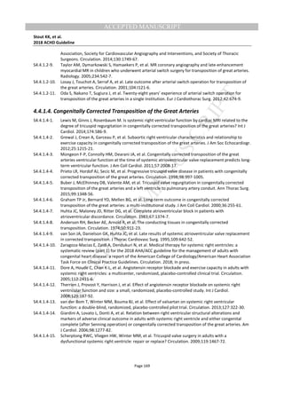 M
ANUSCRIPT
ACCEPTED
ACCEPTED MANUSCRIPT
Stout KK, et al.
2018 ACHD Guideline
Page 169
Association, Society for Cardiovascular Angiography and Interventions, and Society of Thoracic
Surgeons. Circulation. 2014;130:1749-67.
S4.4.1.2-9. Taylor AM, Dymarkowski S, Hamaekers P, et al. MR coronary angiography and late-enhancement
myocardial MR in children who underwent arterial switch surgery for transposition of great arteries.
Radiology. 2005;234:542-7.
S4.4.1.2-10. Losay J, Touchot A, Serraf A, et al. Late outcome after arterial switch operation for transposition of
the great arteries. Circulation. 2001;104:I121-6.
S4.4.1.2-11. Oda S, Nakano T, Sugiura J, et al. Twenty-eight years’ experience of arterial switch operation for
transposition of the great arteries in a single institution. Eur J Cardiothorac Surg. 2012;42:674-9.
4.4.1.4. Congenitally Corrected Transposition of the Great Arteries
S4.4.1.4-1. Lewis M, Ginns J, Rosenbaum M. Is systemic right ventricular function by cardiac MRI related to the
degree of tricuspid regurgitation in congenitally corrected transposition of the great arteries? Int J
Cardiol. 2014;174:586-9.
S4.4.1.4-2. Grewal J, Crean A, Garceau P, et al. Subaortic right ventricular characteristics and relationship to
exercise capacity in congenitally corrected transposition of the great arteries. J Am Soc Echocardiogr.
2012;25:1215-21.
S4.4.1.4-3. Mongeon F-P, Connolly HM, Dearani JA, et al. Congenitally corrected transposition of the great
arteries ventricular function at the time of systemic atrioventricular valve replacement predicts long-
term ventricular function. J Am Coll Cardiol. 2011;57:2008-17.
S4.4.1.4-4. Prieto LR, Hordof AJ, Secic M, et al. Progressive tricuspid valve disease in patients with congenitally
corrected transposition of the great arteries. Circulation. 1998;98:997-1005.
S4.4.1.4-5. Buber J, McElhinney DB, Valente AM, et al. Tricuspid valve regurgitation in congenitally corrected
transposition of the great arteries and a left ventricle to pulmonary artery conduit. Ann Thorac Surg.
2015;99:1348-56.
S4.4.1.4-6. Graham TP Jr, Bernard YD, Mellen BG, et al. Long-term outcome in congenitally corrected
transposition of the great arteries: a multi-institutional study. J Am Coll Cardiol. 2000;36:255-61.
S4.4.1.4-7. Huhta JC, Maloney JD, Ritter DG, et al. Complete atrioventricular block in patients with
atrioventricular discordance. Circulation. 1983;67:1374-7.
S4.4.1.4-8. Anderson RH, Becker AE, Arnold R, et al. The conducting tissues in congenitally corrected
transposition. Circulation. 1974;50:911-23.
S4.4.1.4-9. van Son JA, Danielson GK, Huhta JC, et al. Late results of systemic atrioventricular valve replacement
in corrected transposition. J Thorac Cardiovasc Surg. 1995;109:642-52.
S4.4.1.4-10. Zaragoza-Macias E, Zaidi A, Dendukuri N, et al. Medical therapy for systemic right ventricles: a
systematic review (part 1) for the 2018 AHA/ACC guideline for the management of adults with
congenital heart disease: a report of the American College of Cardiology/American Heart Association
Task Force on Clinical Practice Guidelines. Circulation. 2018; In press.
S4.4.1.4-11. Dore A, Houde C, Chan K-L, et al. Angiotensin receptor blockade and exercise capacity in adults with
systemic right ventricles: a multicenter, randomized, placebo-controlled clinical trial. Circulation.
2005;112:2411-6.
S4.4.1.4-12. Therrien J, Provost Y, Harrison J, et al. Effect of angiotensin receptor blockade on systemic right
ventricular function and size: a small, randomized, placebo-controlled study. Int J Cardiol.
2008;129:187-92.
S4.4.1.4-13. van der Bom T, Winter MM, Bouma BJ, et al. Effect of valsartan on systemic right ventricular
function: a double-blind, randomized, placebo-controlled pilot trial. Circulation. 2013;127:322-30.
S4.4.1.4-14. Giardini A, Lovato L, Donti A, et al. Relation between right ventricular structural alterations and
markers of adverse clinical outcome in adults with systemic right ventricle and either congenital
complete (after Senning operation) or congenitally corrected transposition of the great arteries. Am
J Cardiol. 2006;98:1277-82.
S4.4.1.4-15. Scherptong RWC, Vliegen HW, Winter MM, et al. Tricuspid valve surgery in adults with a
dysfunctional systemic right ventricle: repair or replace? Circulation. 2009;119:1467-72.
 