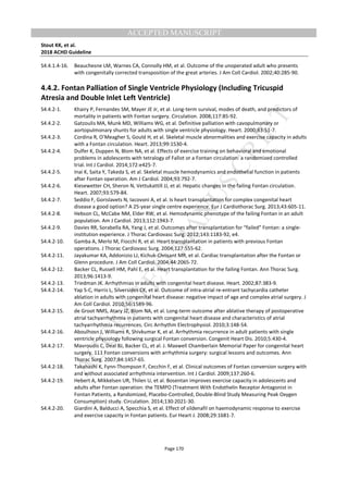 M
ANUSCRIPT
ACCEPTED
ACCEPTED MANUSCRIPT
Stout KK, et al.
2018 ACHD Guideline
Page 170
S4.4.1.4-16. Beauchesne LM, Warnes CA, Connolly HM, et al. Outcome of the unoperated adult who presents
with congenitally corrected transposition of the great arteries. J Am Coll Cardiol. 2002;40:285-90.
4.4.2. Fontan Palliation of Single Ventricle Physiology (Including Tricuspid
Atresia and Double Inlet Left Ventricle)
S4.4.2-1. Khairy P, Fernandes SM, Mayer JE Jr, et al. Long-term survival, modes of death, and predictors of
mortality in patients with Fontan surgery. Circulation. 2008;117:85-92.
S4.4.2-2. Gatzoulis MA, Munk MD, Williams WG, et al. Definitive palliation with cavopulmonary or
aortopulmonary shunts for adults with single ventricle physiology. Heart. 2000;83:51-7.
S4.4.2-3. Cordina R, O’Meagher S, Gould H, et al. Skeletal muscle abnormalities and exercise capacity in adults
with a Fontan circulation. Heart. 2013;99:1530-4.
S4.4.2-4. Dulfer K, Duppen N, Blom NA, et al. Effects of exercise training on behavioral and emotional
problems in adolescents with tetralogy of Fallot or a Fontan circulation: a randomized controlled
trial. Int J Cardiol. 2014;172:e425-7.
S4.4.2-5. Inai K, Saita Y, Takeda S, et al. Skeletal muscle hemodynamics and endothelial function in patients
after Fontan operation. Am J Cardiol. 2004;93:792-7.
S4.4.2-6. Kiesewetter CH, Sheron N, Vettukattill JJ, et al. Hepatic changes in the failing Fontan circulation.
Heart. 2007;93:579-84.
S4.4.2-7. Seddio F, Gorislavets N, Iacovoni A, et al. Is heart transplantation for complex congenital heart
disease a good option? A 25-year single centre experience. Eur J Cardiothorac Surg. 2013;43:605-11.
S4.4.2-8. Hebson CL, McCabe NM, Elder RW, et al. Hemodynamic phenotype of the failing Fontan in an adult
population. Am J Cardiol. 2013;112:1943-7.
S4.4.2-9. Davies RR, Sorabella RA, Yang J, et al. Outcomes after transplantation for “failed” Fontan: a single-
institution experience. J Thorac Cardiovasc Surg. 2012;143:1183-92, e4.
S4.4.2-10. Gamba A, Merlo M, Fiocchi R, et al. Heart transplantation in patients with previous Fontan
operations. J Thorac Cardiovasc Surg. 2004;127:555-62.
S4.4.2-11. Jayakumar KA, Addonizio LJ, Kichuk-Chrisant MR, et al. Cardiac transplantation after the Fontan or
Glenn procedure. J Am Coll Cardiol. 2004;44:2065-72.
S4.4.2-12. Backer CL, Russell HM, Pahl E, et al. Heart transplantation for the failing Fontan. Ann Thorac Surg.
2013;96:1413-9.
S4.4.2-13. Triedman JK. Arrhythmias in adults with congenital heart disease. Heart. 2002;87:383-9.
S4.4.2-14. Yap S-C, Harris L, Silversides CK, et al. Outcome of intra-atrial re-entrant tachycardia catheter
ablation in adults with congenital heart disease: negative impact of age and complex atrial surgery. J
Am Coll Cardiol. 2010;56:1589-96.
S4.4.2-15. de Groot NMS, Atary JZ, Blom NA, et al. Long-term outcome after ablative therapy of postoperative
atrial tachyarrhythmia in patients with congenital heart disease and characteristics of atrial
tachyarrhythmia recurrences. Circ Arrhythm Electrophysiol. 2010;3:148-54.
S4.4.2-16. Aboulhosn J, Williams R, Shivkumar K, et al. Arrhythmia recurrence in adult patients with single
ventricle physiology following surgical Fontan conversion. Congenit Heart Dis. 2010;5:430-4.
S4.4.2-17. Mavroudis C, Deal BJ, Backer CL, et al. J. Maxwell Chamberlain Memorial Paper for congenital heart
surgery. 111 Fontan conversions with arrhythmia surgery: surgical lessons and outcomes. Ann
Thorac Surg. 2007;84:1457-65.
S4.4.2-18. Takahashi K, Fynn-Thompson F, Cecchin F, et al. Clinical outcomes of Fontan conversion surgery with
and without associated arrhythmia intervention. Int J Cardiol. 2009;137:260-6.
S4.4.2-19. Hebert A, Mikkelsen UR, Thilen U, et al. Bosentan improves exercise capacity in adolescents and
adults after Fontan operation: the TEMPO (Treatment With Endothelin Receptor Antagonist in
Fontan Patients, a Randomized, Placebo-Controlled, Double-Blind Study Measuring Peak Oxygen
Consumption) study. Circulation. 2014;130:2021-30.
S4.4.2-20. Giardini A, Balducci A, Specchia S, et al. Effect of sildenafil on haemodynamic response to exercise
and exercise capacity in Fontan patients. Eur Heart J. 2008;29:1681-7.
 