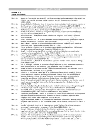 M
ANUSCRIPT
ACCEPTED
ACCEPTED MANUSCRIPT
Stout KK, et al.
2018 ACHD Guideline
Page 172
S4.4.2-43. Nielsen JC, Pedersen AK, Mortensen PT, et al. Programming a fixed long atrioventricular delay is not
effective in preventing ventricular pacing in patients with sick sinus syndrome. Europace.
1999;1:113-20.
S4.4.2-44. Abrams DJ, Earley MJ, Sporton SC, et al. Comparison of noncontact and electroanatomic mapping to
identify scar and arrhythmia late after the Fontan procedure. Circulation. 2007;115:1738-46.
S4.4.2-45. Rosenthal E, Qureshi SA, Crick JC. Successful long-term ventricular pacing via the coronary sinus after
the Fontan operation. Pacing Clin Electrophysiol. 1995;18:2103-5.
S4.4.2-46. Blackburn ME, Gibbs JL. Ventricular pacing from the coronary sinus of a patient with a Fontan
circulation. Br Heart J. 1993;70:578-9.
S4.4.2-47. Walsh EP, Cecchin F. Arrhythmias in adult patients with congenital heart disease. Circulation.
2007;115:534-45.
S4.4.2-48. Piran S, Veldtman G, Siu S, et al. Heart failure and ventricular dysfunction in patients with single or
systemic right ventricles. Circulation. 2002;105:1189-94.
S4.4.2-49. Wells R, Khairy P, Harris L, et al. Dofetilide for atrial arrhythmias in congenital heart disease: a
multicenter study. Pacing Clin Electrophysiol. 2009;32:1313-8.
S4.4.2-50. Thorne SA, Barnes I, Cullinan P, et al. Amiodarone-associated thyroid dysfunction: risk factors in
adults with congenital heart disease. Circulation. 1999;100:149-54.
S4.4.2-51. Garg R, Powell AJ, Sena L, et al. Effects of metallic implants on magnetic resonance imaging
evaluation of Fontan palliation. Am J Cardiol. 2005;95:688-91.
S4.4.2-52. Prabhu SP, Mahmood S, Sena L, et al. MDCT evaluation of pulmonary embolism in children and
young adults following a lateral tunnel Fontan procedure: optimizing contrast-enhancement
techniques. Pediatr Radiol. 2009;39:938-44.
S4.4.2-53. Asrani SK, Warnes CA, Kamath PS. Hepatocellular carcinoma after the Fontan procedure. N Engl J
Med. 2013;368:1756-7.
S4.4.2-54. Ono M, Boethig D, Goerler H, et al. Clinical outcome of patients 20 years after Fontan operation—
effect of fenestration on late morbidity. Eur J Cardiothorac Surg. 2006;30:923-9.
S4.4.2-55. Atz AM, Travison TG, McCrindle BW, et al. Late status of Fontan patients with persistent surgical
fenestration. J Am Coll Cardiol. 2011;57:2437-43.
S4.4.2-56. Poterucha JT, Johnson JN, Taggart NW, et al. Embolization of veno-venous collaterals after the
Fontan operation is associated with decreased survival. Congenit Heart Dis. 2015;10:E230-6.
S4.4.2-57. Mets JM, Bergersen L, Mayer JE Jr, et al. Outcomes of stent implantation for obstruction of
intracardiac lateral tunnel Fontan pathways. Circ Cardiovasc Interv. 2013;6:92-100.
S4.4.2-58. Ohuchi H, Yasuda K, Miyazaki A, et al. Haemodynamic characteristics before and after the onset of
protein losing enteropathy in patients after the Fontan operation. Eur J Cardiothorac Surg.
2013;43:e49-57.
S4.4.2-59. Downing TE, McDonnell A, Zhu X, et al. Cumulative medical radiation exposure throughout staged
palliation of single ventricle congenital heart disease. Pediatr Cardiol. 2015;36:190-5.
S4.4.2-60. Mahnke CB, Boyle GJ, Janosky JE, et al. Anticoagulation and incidence of late cerebrovascular
accidents following the Fontan procedure. Pediatr Cardiol. 2005;26:56-61.
S4.4.2-61. Triedman JK, Alexander ME, Love BA, et al. Influence of patient factors and ablative technologies on
outcomes of radiofrequency ablation of intra-atrial re-entrant tachycardia in patients with
congenital heart disease. J Am Coll Cardiol. 2002;39:1827-35.
S4.4.2-62. Deal BJ, Mavroudis C, Backer CL, et al. Comparison of anatomic isthmus block with the modified
right atrial maze procedure for late atrial tachycardia in Fontan patients. Circulation. 2002;106:575-
9.
S4.4.2-63. Rychik J, Veldtman G, Rand E, et al. The precarious state of the liver after a Fontan operation:
summary of a multidisciplinary symposium. Pediatr Cardiol. 2012;33:1001-12.
S4.4.2-64. Monagle P, Cochrane A, Roberts R, et al. A multicenter, randomized trial comparing
heparin/warfarin and acetylsalicylic acid as primary thromboprophylaxis for 2 years after the Fontan
procedure in children. J Am Coll Cardiol. 2011;58:645-51.
S4.4.2-65. McCrindle BW, Manlhiot C, Cochrane A, et al. Factors associated with thrombotic complications
after the Fontan procedure: a secondary analysis of a multicenter, randomized trial of primary
thromboprophylaxis for 2 years after the Fontan procedure. J Am Coll Cardiol. 2013;61:346-53.
 