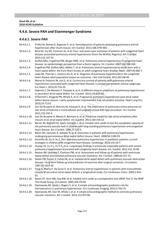 M
ANUSCRIPT
ACCEPTED
ACCEPTED MANUSCRIPT
Stout KK, et al.
2018 ACHD Guideline
Page 173
4.4.6. Severe PAH and Eisenmenger Syndrome
4.4.6.1. Severe PAH
S4.4.6.1-1. D’Alto M, Romeo E, Argiento P, et al. Hemodynamics of patients developing pulmonary arterial
hypertension after shunt closure. Int J Cardiol. 2013;168:3797-801.
S4.4.6.1-2. Barst RJ, Ivy DD, Foreman AJ, et al. Four- and seven-year outcomes of patients with congenital heart
disease-associated pulmonary arterial hypertension (from the REVEAL Registry). Am J Cardiol.
2014;113:147-55.
S4.4.6.1-3. Duffels MGJ, Engelfriet PM, Berger RMF, et al. Pulmonary arterial hypertension in congenital heart
disease: an epidemiologic perspective from a Dutch registry. Int J Cardiol. 2007;120:198-204.
S4.4.6.1-4. Engelfriet PM, Duffels MGJ, Möller T, et al. Pulmonary arterial hypertension in adults born with a
heart septal defect: the Euro Heart Survey on adult congenital heart disease. Heart. 2007;93:682-7.
S4.4.6.1-5. Lowe BS, Therrien J, Ionescu-Ittu R, et al. Diagnosis of pulmonary hypertension in the congenital
heart disease adult population impact on outcomes. J Am Coll Cardiol. 2011;58:538-46.
S4.4.6.1-6. Manes A, Palazzini M, Leci E, et al. Current era survival of patients with pulmonary arterial
hypertension associated with congenital heart disease: a comparison between clinical subgroups.
Eur Heart J. 2014;35:716-24.
S4.4.6.1-7. Gabriels C, De Meester P, Pasquet A, et al. A different view on predictors of pulmonary hypertension
in secundum atrial septal defect. Int J Cardiol. 2014;176:833-40.
S4.4.6.1-8. O’Donnell C, Ruygrok PN, Whyte K, et al. Progressive pulmonary hypertension post atrial septal
defect device closure—early symptomatic improvement may not predict outcome. Heart Lung Circ.
2010;19:713-6.
S4.4.6.1-9. Van De Bruaene A, Delcroix M, Pasquet A, et al. The importance of pulmonary artery pressures on
late atrial arrhythmia in transcatheter and surgically closed ASD type secundum. Int J Cardiol.
2011;152:192-5.
S4.4.6.1-10. Van De Bruaene A, Moons P, Belmans A, et al. Predictive model for late atrial arrhythmia after
closure of an atrial septal defect. Int J Cardiol. 2013;164:318-22.
S4.4.6.1-11. Berner M, Beghetti M, Spahr-Schopfer I, et al. Inhaled nitric oxide to test the vasodilator capacity of
the pulmonary vascular bed in children with long-standing pulmonary hypertension and congenital
heart disease. Am J Cardiol. 1996;77:532-5.
S4.4.6.1-12. Balint OH, Samman A, Haberer K, et al. Outcomes in patients with pulmonary hypertension
undergoing percutaneous atrial septal defect closure. Heart. 2008;94:1189-93.
S4.4.6.1-13. Gorenflo M, Gu H, Xu Z. Peri-operative pulmonary hypertension in paediatric patients: current
strategies in children with congenital heart disease. Cardiology. 2010;116:10-7.
S4.4.6.1-14. Huang J-B, Liu Y-L, Yu C-T, et al. Lung biopsy findings in previously inoperable patients with severe
pulmonary hypertension associated with congenital heart disease. Int J Cardiol. 2011;151:76-83.
S4.4.6.1-15. Neutze JM, Ishikawa T, Clarkson PM, et al. Assessment and follow-up of patients with ventricular
septal defect and elevated pulmonary vascular resistance. Am J Cardiol. 1989;63:327-31.
S4.4.6.1-16. Steele PM, Fuster V, Cohen M, et al. Isolated atrial septal defect with pulmonary vascular obstructive
disease—long-term follow-up and prediction of outcome after surgical correction. Circulation.
1987;76:1037-42.
S4.4.6.1-17. Yong G, Khairy P, De Guise P, et al. Pulmonary arterial hypertension in patients with transcatheter
closure of secundum atrial septal defects: a longitudinal study. Circ Cardiovasc Interv. 2009;2:455-
62.
S4.4.6.1-18. Balzer DT, Kort HW, Day RW, et al. Inhaled nitric oxide as a preoperative test (INOP Test I): the INOP
Test Study Group. Circulation. 2002;106:I76-81.
S4.4.6.1-19. Opotowsky AR, Ojeda J, Rogers F, et al. A simple echocardiographic prediction rule for
hemodynamics in pulmonary hypertension. Circ Cardiovasc Imaging. 2012;5:765-75.
S4.4.6.1-20. Opotowsky AR, Clair M, Afilalo J, et al. A simple echocardiographic method to estimate pulmonary
vascular resistance. Am J Cardiol. 2013;112:873-82.
 