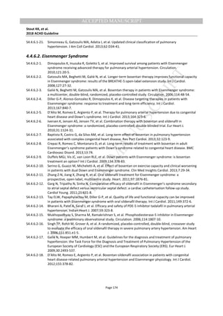 M
ANUSCRIPT
ACCEPTED
ACCEPTED MANUSCRIPT
Stout KK, et al.
2018 ACHD Guideline
Page 174
S4.4.6.1-21. Simonneau G, Gatzoulis MA, Adatia I, et al. Updated clinical classification of pulmonary
hypertension. J Am Coll Cardiol. 2013;62:D34-41.
4.4.6.2. Eisenmenger Syndrome
S4.4.6.2-1. Dimopoulos K, Inuzuka R, Goletto S, et al. Improved survival among patients with Eisenmenger
syndrome receiving advanced therapy for pulmonary arterial hypertension. Circulation.
2010;121:20-5.
S4.4.6.2-2. Gatzoulis MA, Beghetti M, Galiè N, et al. Longer-term bosentan therapy improves functional capacity
in Eisenmenger syndrome: results of the BREATHE-5 open-label extension study. Int J Cardiol.
2008;127:27-32.
S4.4.6.2-3. Galiè N, Beghetti M, Gatzoulis MA, et al. Bosentan therapy in patients with Eisenmenger syndrome:
a multicenter, double-blind, randomized, placebo-controlled study. Circulation. 2006;114:48-54.
S4.4.6.2-4. Diller G-P, Alonso-Gonzalez R, Dimopoulos K, et al. Disease targeting therapies in patients with
Eisenmenger syndrome: response to treatment and long-term efficiency. Int J Cardiol.
2013;167:840-7.
S4.4.6.2-5. D’Alto M, Romeo E, Argiento P, et al. Therapy for pulmonary arterial hypertension due to congenital
heart disease and Down’s syndrome. Int J Cardiol. 2013;164:323-6.
S4.4.6.2-6. Iversen K, Jensen AS, Jensen TV, et al. Combination therapy with bosentan and sildenafil in
Eisenmenger syndrome: a randomized, placebo-controlled, double-blinded trial. Eur Heart J.
2010;31:1124-31.
S4.4.6.2-7. Baptista R, Castro G, da Silva AM, et al. Long-term effect of bosentan in pulmonary hypertension
associated with complex congenital heart disease. Rev Port Cardiol. 2013;32:123-9.
S4.4.6.2-8. Crepaz R, Romeo C, Montanaro D, et al. Long-term results of treatment with bosentan in adult
Eisenmenger’s syndrome patients with Down’s syndrome related to congenital heart disease. BMC
Cardiovasc Disord. 2013;13:74.
S4.4.6.2-9. Duffels MGJ, Vis JC, van Loon RLE, et al. Down patients with Eisenmenger syndrome: is bosentan
treatment an option? Int J Cardiol. 2009;134:378-83.
S4.4.6.2-10. Serino G, Guazzi M, Micheletti A, et al. Effect of bosentan on exercise capacity and clinical worsening
in patients with dual Down and Eisenmenger syndrome. Clin Med Insights Cardiol. 2013;7:29-34.
S4.4.6.2-11. Zhang Z-N, Jiang X, Zhang R, et al. Oral sildenafil treatment for Eisenmenger syndrome: a
prospective, open-label, multicentre study. Heart. 2011;97:1876-81.
S4.4.6.2-12. Garg N, Tripathy N, Sinha N. Comparative efficacy of sildenafil in Eisenmenger’s syndrome secondary
to atrial septal defect versus ventricular septal defect: a cardiac catheterisation follow-up study.
Cardiol Young. 2011;21:631-8.
S4.4.6.2-13. Tay ELW, Papaphylactou M, Diller G-P, et al. Quality of life and functional capacity can be improved
in patients with Eisenmenger syndrome with oral sildenafil therapy. Int J Cardiol. 2011;149:372-6.
S4.4.6.2-14. Bharani A, Patel A, Saraf J, et al. Efficacy and safety of PDE-5 inhibitor tadalafil in pulmonary arterial
hypertension. Indian Heart J. 2007;59:323-8.
S4.4.6.2-15. Mukhopadhyay S, Sharma M, Ramakrishnan S, et al. Phosphodiesterase-5 inhibitor in Eisenmenger
syndrome: a preliminary observational study. Circulation. 2006;114:1807-10.
S4.4.6.2-16. Singh TP, Rohit M, Grover A, et al. A randomized, placebo-controlled, double-blind, crossover study
to evaluate the efficacy of oral sildenafil therapy in severe pulmonary artery hypertension. Am Heart
J. 2006;151:851.e1-5.
S4.4.6.2-17. Galiè N, Hoeper MM, Humbert M, et al. Guidelines for the diagnosis and treatment of pulmonary
hypertension: the Task Force for the Diagnosis and Treatment of Pulmonary Hypertension of the
European Society of Cardiology (ESC) and the European Respiratory Society (ERS). Eur Heart J.
2009;30:2493-537.
S4.4.6.2-18. D’Alto M, Romeo E, Argiento P, et al. Bosentan-sildenafil association in patients with congenital
heart disease-related pulmonary arterial hypertension and Eisenmenger physiology. Int J Cardiol.
2012;155:378-82.
 