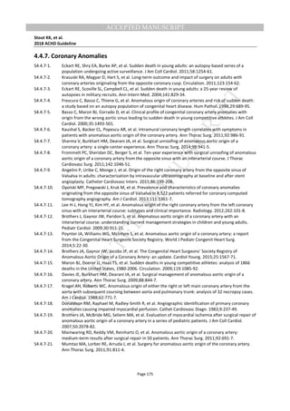 M
ANUSCRIPT
ACCEPTED
ACCEPTED MANUSCRIPT
Stout KK, et al.
2018 ACHD Guideline
Page 175
4.4.7. Coronary Anomalies
S4.4.7-1. Eckart RE, Shry EA, Burke AP, et al. Sudden death in young adults: an autopsy-based series of a
population undergoing active surveillance. J Am Coll Cardiol. 2011;58:1254-61.
S4.4.7-2. Krasuski RA, Magyar D, Hart S, et al. Long-term outcome and impact of surgery on adults with
coronary arteries originating from the opposite coronary cusp. Circulation. 2011;123:154-62.
S4.4.7-3. Eckart RE, Scoville SL, Campbell CL, et al. Sudden death in young adults: a 25-year review of
autopsies in military recruits. Ann Intern Med. 2004;141:829-34.
S4.4.7-4. Frescura C, Basso C, Thiene G, et al. Anomalous origin of coronary arteries and risk of sudden death:
a study based on an autopsy population of congenital heart disease. Hum Pathol. 1998;29:689-95.
S4.4.7-5. Basso C, Maron BJ, Corrado D, et al. Clinical profile of congenital coronary artery anomalies with
origin from the wrong aortic sinus leading to sudden death in young competitive athletes. J Am Coll
Cardiol. 2000;35:1493-501.
S4.4.7-6. Kaushal S, Backer CL, Popescu AR, et al. Intramural coronary length correlates with symptoms in
patients with anomalous aortic origin of the coronary artery. Ann Thorac Surg. 2011;92:986-91.
S4.4.7-7. Sharma V, Burkhart HM, Dearani JA, et al. Surgical unroofing of anomalous aortic origin of a
coronary artery: a single-center experience. Ann Thorac Surg. 2014;98:941-5.
S4.4.7-8. Frommelt PC, Sheridan DC, Berger S, et al. Ten-year experience with surgical unroofing of anomalous
aortic origin of a coronary artery from the opposite sinus with an interarterial course. J Thorac
Cardiovasc Surg. 2011;142:1046-51.
S4.4.7-9. Angelini P, Uribe C, Monge J, et al. Origin of the right coronary artery from the opposite sinus of
Valsalva in adults: characterization by intravascular ultrasonography at baseline and after stent
angioplasty. Catheter Cardiovasc Interv. 2015;86:199-208.
S4.4.7-10. Opolski MP, Pregowski J, Kruk M, et al. Prevalence and characteristics of coronary anomalies
originating from the opposite sinus of Valsalva in 8,522 patients referred for coronary computed
tomography angiography. Am J Cardiol. 2013;111:1361-7.
S4.4.7-11. Lee H-J, Hong YJ, Kim HY, et al. Anomalous origin of the right coronary artery from the left coronary
sinus with an interarterial course: subtypes and clinical importance. Radiology. 2012;262:101-8.
S4.4.7-12. Brothers J, Gaynor JW, Paridon S, et al. Anomalous aortic origin of a coronary artery with an
interarterial course: understanding current management strategies in children and young adults.
Pediatr Cardiol. 2009;30:911-21.
S4.4.7-13. Poynter JA, Williams WG, McIntyre S, et al. Anomalous aortic origin of a coronary artery: a report
from the Congenital Heart Surgeons Society Registry. World J Pediatr Congenit Heart Surg.
2014;5:22-30.
S4.4.7-14. Brothers JA, Gaynor JW, Jacobs JP, et al. The Congenital Heart Surgeons’ Society Registry of
Anomalous Aortic Origin of a Coronary Artery: an update. Cardiol Young. 2015;25:1567-71.
S4.4.7-15. Maron BJ, Doerer JJ, Haas TS, et al. Sudden deaths in young competitive athletes: analysis of 1866
deaths in the United States, 1980-2006. Circulation. 2009;119:1085-92.
S4.4.7-16. Davies JE, Burkhart HM, Dearani JA, et al. Surgical management of anomalous aortic origin of a
coronary artery. Ann Thorac Surg. 2009;88:844-7.
S4.4.7-17. Kragel AH, Roberts WC. Anomalous origin of either the right or left main coronary artery from the
aorta with subsequent coursing between aorta and pulmonary trunk: analysis of 32 necropsy cases.
Am J Cardiol. 1988;62:771-7.
S4.4.7-18. Donaldson RM, Raphael M, Radley-Smith R, et al. Angiographic identification of primary coronary
anomalies causing impaired myocardial perfusion. Cathet Cardiovasc Diagn. 1983;9:237-49.
S4.4.7-19. Brothers JA, McBride MG, Seliem MA, et al. Evaluation of myocardial ischemia after surgical repair of
anomalous aortic origin of a coronary artery in a series of pediatric patients. J Am Coll Cardiol.
2007;50:2078-82.
S4.4.7-20. Mainwaring RD, Reddy VM, Reinhartz O, et al. Anomalous aortic origin of a coronary artery:
medium-term results after surgical repair in 50 patients. Ann Thorac Surg. 2011;92:691-7.
S4.4.7-21. Mumtaz MA, Lorber RE, Arruda J, et al. Surgery for anomalous aortic origin of the coronary artery.
Ann Thorac Surg. 2011;91:811-4.
 