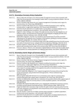 M
ANUSCRIPT
ACCEPTED
ACCEPTED MANUSCRIPT
Stout KK, et al.
2018 ACHD Guideline
Page 176
4.4.7.1. Anomalous Coronary Artery Evaluation
S4.4.7.1-1. Basso C, Maron BJ, Corrado D, et al. Clinical profile of congenital coronary artery anomalies with
origin from the wrong aortic sinus leading to sudden death in young competitive athletes. J Am Coll
Cardiol. 2000;35:1493-501.
S4.4.7.1-2. Davies JE, Burkhart HM, Dearani JA, et al. Surgical management of anomalous aortic origin of a
coronary artery. Ann Thorac Surg. 2009;88:844-7.
S4.4.7.1-3. Sharma V, Burkhart HM, Dearani JA, et al. Surgical unroofing of anomalous aortic origin of a
coronary artery: a single-center experience. Ann Thorac Surg. 2014;98:941-5.
S4.4.7.1-4. Eckart RE, Shry EA, Burke AP, et al. Sudden death in young adults: an autopsy-based series of a
population undergoing active surveillance. J Am Coll Cardiol. 2011;58:1254-61.
S4.4.7.1-5. Angelini P, Uribe C, Monge J, et al. Origin of the right coronary artery from the opposite sinus of
Valsalva in adults: characterization by intravascular ultrasonography at baseline and after stent
angioplasty. Catheter Cardiovasc Interv. 2015;86:199-208.
S4.4.7.1-6. Opolski MP, Pregowski J, Kruk M, et al. Prevalence and characteristics of coronary anomalies
originating from the opposite sinus of Valsalva in 8,522 patients referred for coronary computed
tomography angiography. Am J Cardiol. 2013;111:1361-7.
S4.4.7.1-7. Lee H-J, Hong YJ, Kim HY, et al. Anomalous origin of the right coronary artery from the left coronary
sinus with an interarterial course: subtypes and clinical importance. Radiology. 2012;262:101-8.
S4.4.7.1-8. Kaushal S, Backer CL, Popescu AR, et al. Intramural coronary length correlates with symptoms in
patients with anomalous aortic origin of the coronary artery. Ann Thorac Surg. 2011;92:986-91.
S4.4.7.1-9. Frescura C, Basso C, Thiene G, et al. Anomalous origin of coronary arteries and risk of sudden death:
a study based on an autopsy population of congenital heart disease. Hum Pathol. 1998;29:689-95.
4.4.7.2. Anomalous Aortic Origin of Coronary Artery
S4.4.7.2-1. Basso C, Maron BJ, Corrado D, et al. Clinical profile of congenital coronary artery anomalies with
origin from the wrong aortic sinus leading to sudden death in young competitive athletes. J Am Coll
Cardiol. 2000;35:1493-501.
S4.4.7.2-2. Davies JE, Burkhart HM, Dearani JA, et al. Surgical management of anomalous aortic origin of a
coronary artery. Ann Thorac Surg. 2009;88:844-7.
S4.4.7.2-3. Sharma V, Burkhart HM, Dearani JA, et al. Surgical unroofing of anomalous aortic origin of a
coronary artery: a single-center experience. Ann Thorac Surg. 2014;98:941-5.
S4.4.7.2-4. Frommelt PC, Sheridan DC, Berger S, et al. Ten-year experience with surgical unroofing of anomalous
aortic origin of a coronary artery from the opposite sinus with an interarterial course. J Thorac
Cardiovasc Surg. 2011;142:1046-51.
S4.4.7.2-5. Gulati R, Reddy VM, Culbertson C, et al. Surgical management of coronary artery arising from the
wrong coronary sinus, using standard and novel approaches. J Thorac Cardiovasc Surg.
2007;134:1171-8.
S4.4.7.2-6. Mainwaring RD, Reddy VM, Reinhartz O, et al. Anomalous aortic origin of a coronary artery:
medium-term results after surgical repair in 50 patients. Ann Thorac Surg. 2011;92:691-7.
S4.4.7.2-7. Brothers JA, McBride MG, Seliem MA, et al. Evaluation of myocardial ischemia after surgical repair of
anomalous aortic origin of a coronary artery in a series of pediatric patients. J Am Coll Cardiol.
2007;50:2078-82.
S4.4.7.2-8. Donaldson RM, Raphael M, Radley-Smith R, et al. Angiographic identification of primary coronary
anomalies causing impaired myocardial perfusion. Cathet Cardiovasc Diagn. 1983;9:237-49.
S4.4.7.2-9. Kragel AH, Roberts WC. Anomalous origin of either the right or left main coronary artery from the
aorta with subsequent coursing between aorta and pulmonary trunk: analysis of 32 necropsy cases.
Am J Cardiol. 1988;62:771-7.
S4.4.7.2-10. Davis JA, Cecchin F, Jones TK, et al. Major coronary artery anomalies in a pediatric population:
incidence and clinical importance. J Am Coll Cardiol. 2001;37:593-7.
S4.4.7.2-11. Eckart RE, Shry EA, Burke AP, et al. Sudden death in young adults: an autopsy-based series of a
population undergoing active surveillance. J Am Coll Cardiol. 2011;58:1254-61.
 