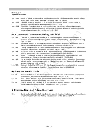 M
ANUSCRIPT
ACCEPTED
ACCEPTED MANUSCRIPT
Stout KK, et al.
2018 ACHD Guideline
Page 177
S4.4.7.2-12. Maron BJ, Doerer JJ, Haas TS, et al. Sudden deaths in young competitive athletes: analysis of 1866
deaths in the United States, 1980-2006. Circulation. 2009;119:1085-92.
S4.4.7.2-13. Eckart RE, Scoville SL, Campbell CL, et al. Sudden death in young adults: a 25-year review of
autopsies in military recruits. Ann Intern Med. 2004;141:829-34.
S4.4.7.2-14. Opolski MP, Pregowski J, Kruk M, et al. Prevalence and characteristics of coronary anomalies
originating from the opposite sinus of Valsalva in 8,522 patients referred for coronary computed
tomography angiography. Am J Cardiol. 2013;111:1361-7.
4.4.7.3. Anomalous Coronary Artery Arising From the PA
S4.4.7.3-1. Cochrane AD, Coleman DM, Davis AM, et al. Excellent long-term functional outcome after an
operation for anomalous left coronary artery from the pulmonary artery. J Thorac Cardiovasc Surg.
1999;117:332-42.
S4.4.7.3-2. Paridon SM, Farooki ZQ, Kuhns LR, et al. Exercise performance after repair of anomalous origin of
the left coronary artery from the pulmonary artery. Circulation. 1990;81:1287-92.
S4.4.7.3-3. Lange R, Vogt M, Hörer J, et al. Long-term results of repair of anomalous origin of the left coronary
artery from the pulmonary artery. Ann Thorac Surg. 2007;83:1463-71.
S4.4.7.3-4. el-Said GM, Ruzyllo W, Williams RL, et al. Early and late result of saphenous vein graft for anomalous
origin of left coronary artery from pulmonary artery. Circulation. 1973;48:III2-6.
S4.4.7.3-5. Wilson CL, Dlabal PW, McGuire SA. Surgical treatment of anomalous left coronary artery from
pulmonary artery: follow-up in teenagers and adults. Am Heart J. 1979;98:440-6.
S4.4.7.3-6. Yau JM, Singh R, Halpern EJ, et al. Anomalous origin of the left coronary artery from the pulmonary
artery in adults: a comprehensive review of 151 adult cases and a new diagnosis in a 53-year-old
woman. Clin Cardiol. 2011;34:204-10.
S4.4.7.3-7. Rajbanshi BG, Burkhart HM, Schaff HV, et al. Surgical strategies for anomalous origin of coronary
artery from pulmonary artery in adults. J Thorac Cardiovasc Surg. 2014;148:220-4.
4.4.8. Coronary Artery Fistula
S4.4.8-1. Vavuranakis M, Bush CA, Boudoulas H. Coronary artery fistulas in adults: incidence, angiographic
characteristics, natural history. Cathet Cardiovasc Diagn. 1995;35:116-20.
S4.4.8-2. Yildiz A, Okcun B, Peker T, et al. Prevalence of coronary artery anomalies in 12,457 adult patients
who underwent coronary angiography. Clin Cardiol. 2010;33:E60-4.
S4.4.8-3. Said SM, Burkhart HM, Schaff HV, et al. Late outcome of repair of congenital coronary artery
fistulas—a word of caution. J Thorac Cardiovasc Surg. 2013;145:455-60.
5. Evidence Gaps and Future Directions
S5-1. Gurvitz M, Burns KM, Brindis R, et al. Emerging research directions in adult congenital heart disease:
a report from an NHLBI/ACHA Working Group. J Am Coll Cardiol. 2016;67:1956-64.
 