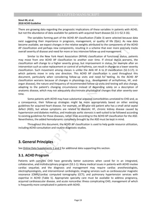 M
ANUSCRIPT
ACCEPTED
ACCEPTED MANUSCRIPT
Stout KK, et al.
2018 ACHD Guideline
Page 19
There are growing data regarding the prognostic implications of these variables in patients with ACHD,
but not the abundance of data available for patients with acquired heart disease (S2.3-1–S2.3-16).
The variables forming part of the ACHD AP classification (Table 3) were selected because data
exist suggesting their importance in prognosis, management, or quality of life (QoL). As new data
become available, we expect changes in the relative weights attributed to the components of the ACHD
AP classification and perhaps new components, resulting in a scheme that ever more precisely tracks
overall severity of disease and need for more or less intensive follow-up and management.
Similar to the New York Heart Association (NYHA) classification of functional status, patients
may move from one ACHD AP classification to another over time. If clinical status worsens, the
classification will change to a higher severity group, but improvement in status, for example after an
intervention such as valve replacement or control of arrhythmia, can result in change to a lower severity
classification. Such movement among classes is unlike the AHA HF A to D classification (S2.3-17), in
which patients move in only one direction. This ACHD AP classification is used throughout this
document, particularly when considering follow-up visits and need for testing. As the ACHD AP
classification worsens because of changes in physiology (e.g., development of arrhythmias, HF, end-
organ disease), the nature and frequency of recommended follow-up visits and testing will also change,
adapting to the patient’s changing circumstance instead of depending solely on a description of
anatomic disease, which may not adequately discriminate physiological changes that alter severity over
time.
Some patients with ACHD may have substantial acquired comorbidities unrelated to CHD and, as
a consequence, their follow-up strategies might be more appropriately based on other existing
guidelines for acquired heart disease. For example, an 80-year-old patient who has a small atrial septal
defect (ASD), but whose symptoms are related to diastolic HF, chronic kidney disease caused by
hypertension and diabetes mellitus, and moderate aortic stenosis is well-suited to be followed according
to existing guidelines for those diseases, rather than according to the ACHD AP classification for the ASD.
Nevertheless, the added hemodynamic complexity brought by the ASD must be kept in mind.
Throughout this document, the ACHD AP classification is used to help guide resource utilization,
including ACHD consultation and routine diagnostic studies.
3. General Principles
See Online Data Supplements 1 and 2 for additional data supporting this section.
3.1. ACHD Program
Patients with complex CHD have generally better outcomes when cared for in an integrated,
collaborative, and multidisciplinary program (S3.1-1). Many medical issues in patients with ACHD involve
cardiac sequelae, and the diagnosis and management may require cardiac anesthesiologists,
electrophysiologists, and interventional cardiologists; imaging services such as cardiovascular magnetic
resonance (CMR)/cardiac computed tomography (CCT); and pulmonary hypertension services with
expertise in ACHD (Table 5). Appropriate specialty care must be available to address pregnancy,
acquired cardiovascular disease, and acute noncardiac illness complicating CHD, management of which
is frequently more complicated in patients with ACHD.
 