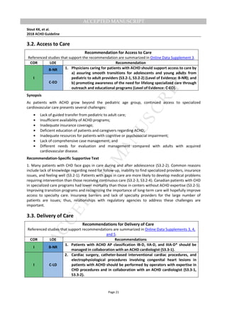M
ANUSCRIPT
ACCEPTED
ACCEPTED MANUSCRIPT
Stout KK, et al.
2018 ACHD Guideline
Page 21
3.2. Access to Care
Recommendation for Access to Care
Referenced studies that support the recommendation are summarized in Online Data Supplement 3.
COR LOE Recommendation
I
B-NR 1. Physicians caring for patients with ACHD should support access to care by
a) assuring smooth transitions for adolescents and young adults from
pediatric to adult providers (S3.2-1, S3.2-2) (Level of Evidence: B-NR); and
b) promoting awareness of the need for lifelong specialized care through
outreach and educational programs (Level of Evidence: C-EO).
C-EO
Synopsis
As patients with ACHD grow beyond the pediatric age group, continued access to specialized
cardiovascular care presents several challenges:
• Lack of guided transfer from pediatric to adult care;
• Insufficient availability of ACHD programs;
• Inadequate insurance coverage;
• Deficient education of patients and caregivers regarding ACHD;
• Inadequate resources for patients with cognitive or psychosocial impairment;
• Lack of comprehensive case management; and
• Different needs for evaluation and management compared with adults with acquired
cardiovascular disease.
Recommendation-Specific Supportive Text
1. Many patients with CHD face gaps in care during and after adolescence (S3.2-2). Common reasons
include lack of knowledge regarding need for follow-up, inability to find specialized providers, insurance
issues, and feeling well (S3.2-1). Patients with gaps in care are more likely to develop medical problems
requiring intervention than those receiving continuous care (S3.2-3, S3.2-4). Canadian patients with CHD
in specialized care programs had lower mortality than those in centers without ACHD expertise (S3.2-5).
Improving transition programs and recognizing the importance of long-term care will hopefully improve
access to specialty care. Insurance barriers and lack of specialty providers for the large number of
patients are issues; thus, relationships with regulatory agencies to address these challenges are
important.
3.3. Delivery of Care
Recommendations for Delivery of Care
Referenced studies that support recommendations are summarized in Online Data Supplements 3, 4,
and 5.
COR LOE Recommendations
I B-NR
1. Patients with ACHD AP classification IB-D, IIA-D, and IIIA-D* should be
managed in collaboration with an ACHD cardiologist (S3.3-1).
I C-LD
2. Cardiac surgery, catheter-based interventional cardiac procedures, and
electrophysiological procedures involving congenital heart lesions in
patients with ACHD should be performed by operators with expertise in
CHD procedures and in collaboration with an ACHD cardiologist (S3.3-1,
S3.3-2).
 