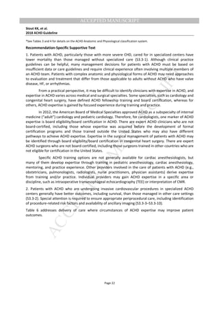 M
ANUSCRIPT
ACCEPTED
ACCEPTED MANUSCRIPT
Stout KK, et al.
2018 ACHD Guideline
Page 22
*See Tables 3 and 4 for details on the ACHD Anatomic and Physiological classification system.
Recommendation-Specific Supportive Text
1. Patients with ACHD, particularly those with more severe CHD, cared for in specialized centers have
lower mortality than those managed without specialized care (S3.3-1). Although clinical practice
guidelines can be helpful, many management decisions for patients with ACHD must be based on
insufficient data or care guidelines and require clinical experience often involving multiple members of
an ACHD team. Patients with complex anatomic and physiological forms of ACHD may need approaches
to evaluation and treatment that differ from those applicable to adults without ACHD who have valve
disease, HF, or arrhythmias.
From a practical perspective, it may be difficult to identify clinicians with expertise in ACHD, and
expertise in ACHD varies across medical and surgical specialties. Some specialties, such as cardiology and
congenital heart surgery, have defined ACHD fellowship training and board certification, whereas for
others, ACHD expertise is gained by focused experience during training and practice.
In 2012, the American Board of Medical Specialties approved ACHD as a subspecialty of internal
medicine (“adult”) cardiology and pediatric cardiology. Therefore, for cardiologists, one marker of ACHD
expertise is board eligibility/board certification in ACHD. There are expert ACHD clinicians who are not
board-certified, including those whose expertise was acquired before the development of formal
certification programs and those trained outside the United States who may also have different
pathways to achieve ACHD expertise. Expertise in the surgical management of patients with ACHD may
be identified through board eligibility/board certification in congenital heart surgery. There are expert
ACHD surgeons who are not board-certified, including those surgeons trained in other countries who are
not eligible for certification in the United States.
Specific ACHD training options are not generally available for cardiac anesthesiologists, but
many of them develop expertise through training in pediatric anesthesiology, cardiac anesthesiology,
mentoring, and practice experience. Other providers involved in the care of patients with ACHD (e.g.,
obstetricians, pulmonologists, radiologists, nurse practitioners, physician assistants) derive expertise
from training and/or practice. Individual providers may gain ACHD expertise in a specific area or
discipline, such as intraoperative transesophageal echocardiography (TEE) or interpretation of CMR.
2. Patients with ACHD who are undergoing invasive cardiovascular procedures in specialized ACHD
centers generally have better outcomes, including survival, than those managed in other care settings
(S3.3-2). Special attention is required to ensure appropriate periprocedural care, including identification
of procedure-related risk factors and availability of ancillary imaging (S3.3-3–S3.3-10).
Table 6 addresses delivery of care where circumstances of ACHD expertise may improve patient
outcomes.
 