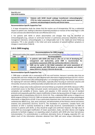 M
ANUSCRIPT
ACCEPTED
ACCEPTED MANUSCRIPT
Stout KK, et al.
2018 ACHD Guideline
Page 28
I C-EO
2. Patients with ACHD should undergo transthoracic echocardiography
(TTE) for initial assessment, with timing of serial assessment based on
anatomic and physiological severity and clinical status.
Recommendation-Specific Supportive Text
1. A large retrospective study has shown that the routine use of intraoperative TEE has a substantial
impact on patient care, leading to alteration of planned procedure or revision of the initial repair in 14%
of cases and was also determined to be cost-effective (S3.4.3-1).
2. For patients with ACHD in whom abnormalities and changes that may be identified on
echocardiography (e.g., valvular or ventricular function or pulmonary pressures) commonly influence
management decisions; echocardiography is an indispensable tool in the initial and serial follow-up
evaluation. TTE is also valuable in the initial and serial evaluation of patients without symptoms or
changes in examination (Table 8).
3.4.4. CMR Imaging
Recommendations for CMR Imaging
Referenced studies that support recommendations are summarized in Online Data Supplement 8.
COR LOE Recommendations
I B-NR
1. In patients with ACHD who have or who are at risk of developing RV
enlargement and dysfunction, serial CMR is recommended for
quantitative assessment of RV size and function (S3.4.4-1–S3.4.4-3).
IIa C-LD
2. CMR can be useful in the initial evaluation and serial assessment of
selected patients with CHD based on anatomic complexity and clinical
status (S3.4.4-1, S3.4.4-2, S3.4.4-4–S3.4.4-10).
Recommendation-Specific Supportive Text
1. CMR plays a valuable role in assessment of RV size and function, because it provides data that are
reproducible and more reliable than data obtained with alternative imaging techniques (S3.4.4-1–S3.4.4-
4). Real-time 3-dimensional (3D) echocardiography is an emerging technique that shows some promise
for replacing CCT and even CMR for serial studies, especially when focusing on ventricular volumes and
intracardiac structures only, and if reasonably complete data sets can be obtained (S3.4.4-11).
2. CMR has unique value in the assessment and serial follow-up of patients with ACHD, because it offers
unrestricted access to the heart and great vessels noninvasively and without ionizing radiation. The
complexity and variability of lesions, repairs, and sequelae in CHD constrain the use of standard
protocols and sequences, and often require modification of plans during acquisition of images, as well as
specialized skills in interpretation (S3.4.4-12, S3.4.4-13). Thus, a dedicated CMR service is integral to an
ACHD program (S3.4.4-4, S3.4.4-5). CMR can provide exquisite anatomic detail and unique physiological
information in many forms of CHD. It has a particularly important role in the assessment of extracardiac
cardiovascular defects (e.g., CoA, aortic aneurysm, and abnormalities of the thoracic arterial and venous
anatomy and connections) (S3.4.4-6, S3.4.4-7). The elucidation of uncommon, complex forms and
variations of CHD is routinely facilitated by a CMR study (S3.4.4-5). Contraindications to CMR are
common in patients with ACHD, so they should be sought and confirmed. However, the high value of
serial CMR has encouraged modification of newer pacemakers, leads, and other devices and imaging
protocols to facilitate imaging in an expanding subset of patients with ACHD who have had previous
instrumentation. If a contraindication is confirmed, alternative forms of imaging, especially CCT, can
obtain much of the information otherwise obtained from CMR and some unique information not
 