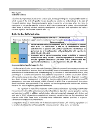 M
ANUSCRIPT
ACCEPTED
ACCEPTED MANUSCRIPT
Stout KK, et al.
2018 ACHD Guideline
Page 30
acquisition during multiple phases of the cardiac cycle, thereby providing cine imaging and the ability to
select phases of the cycle of specific interest (usually end-systole and end-diastole), at the cost of
increased radiation dose. Electrocardiographic gating is generally unnecessary when the focus is
assessment of extracardiac vascular structures, which can consequently be imaged using substantially
lower doses of ionizing radiation. Ongoing development of protocols and equipment that reduce
radiation exposure are welcome advances (S3.4.5-2).
3.4.6. Cardiac Catheterization
Recommendations for Cardiac Catheterization
Referenced studies that support recommendations are summarized in Online Data Supplement 10.
COR LOE Recommendations
I C-LD
2. Cardiac catheterization (hemodynamic and/or angiographic) in patients
with ACHD AP classification II and III, or interventional cardiac
catheterization in patients with ACHD AP classification I to III should be
performed by, or in collaboration with, cardiologists with expertise in
ACHD (S3.4.6-1–S3.4.6-4).
IIa B-NR
3. In patients with a low or intermediate pretest probability of coronary
artery disease (CAD), use of CT coronary angiography is reasonable to
exclude significant obstructive CAD when cardiac catheterization has
significant risk or because of patient preference (S3.4.6-5–S3.4.6-9).
Recommendation-Specific Supportive Text
1. Cardiac catheterization remains a standard tool when diagnosis, prognosis, or management require a)
more precise definition of anatomy than is achievable via advanced noninvasive imaging (e.g., structures
with low flow or those shielded from other techniques), b) calculation of pressures and resistances, or c)
physiological or anatomic simulation to allow additional calculation or anatomic visualization. Cardiac
catheterization can provide unique information not reliably available from other diagnostic modalities
(e.g., direct pressure measurement in a vessel or chamber, determination of pulmonary artery (PA)
pressures and resistance, and optimal imaging of vessels in which flow is compromised). Procedures
should be planned with appreciation of the anatomy and physiology likely to be encountered, including
sequelae and residua of prior surgery and interventions.
The expansion of interventional catheter techniques has dramatically expanded possibilities for
interventional treatment for an increasing number of conditions. Operators require specialized training
and expertise in ACHD. In addition, catheterization laboratories specially equipped with devices and
tools used in ACHD intervention are needed and personnel trained in their use. Such equipment and
expertise differ from those found in catheterization laboratories devoted primarily to diagnostic
catheterization and coronary interventions.
2. For patients at low or intermediate risk of obstructive coronary disease, CT coronary angiography can
be an alternative to cardiac catheterization for assessing coronary artery course and patency.
 