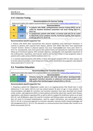 M
ANUSCRIPT
ACCEPTED
ACCEPTED MANUSCRIPT
Stout KK, et al.
2018 ACHD Guideline
Page 31
3.4.7. Exercise Testing
Recommendations for Exercise Testing
Referenced studies that support recommendations are summarized in Online Data Supplement 11.
COR LOE Recommendations
IIa B-NR
1. In patients with ACHD, cardiopulmonary exercise testing (CPET) can be
useful for baseline functional assessment and serial testing (S3.4.7-1,
S3.4.7-2).
IIa C-LD
2. In symptomatic patients with ACHD, a 6-minute walk test can be useful
to objectively assess symptom severity, functional capacity, and response
to therapy (S3.4.7-3, S3.4.7-4).
Recommendation-Specific Supportive Text
1. Patients with ACHD often overestimate their physical capabilities and underreport limitations. In
contrast to patients with acquired heart disease, patients with ACHD may never have experienced
”normal” function. Decline in physical capacity may occur imperceptibly over many years (S3.4.7-1,
S3.4.7-2). Consequently, tools more precise than patient history are necessary for evaluation and serial
follow-up of functional capacity. CPET provides objective, reproducible, and repeatable assessment of
the cardiovascular, respiratory, and muscular systems and has been shown to have prognostic value in
patients with a wide variety of ACHD conditions (S3.4.7-1).
2. In severely impaired patients with ACHD, or those who cannot complete CPET for other reasons, the
6-minute walk test provides a more limited set of data, which nevertheless has prognostic value beyond
history alone (S3.4.7-3, S3.4.7-4).
3.5. Transition Education
Recommendation for Transition Education
Referenced studies that support the recommendation are summarized in Online Data Supplement 12.
COR LOE Recommendation
I B-NR
1. Clinicians caring for patients with CHD should deliver developmentally
appropriate transition education to adolescent and young patients with
CHD, and to their families/support network (S3.5-1, S3.5-2).
Recommendation-Specific Supportive Text
1. Preparing a patient for independent cardiac care is an ongoing process that should start in early
adolescence if not sooner (S3.5-3) and may extend beyond 18 years of age in many patients. The
recommendation and goals for transition and transition education have been described and include
verbal, written, and experiential efforts to teach patients and families about their specific heart disease,
expectations, and concerns regarding CHD, as well as skills to navigate the healthcare system as an adult
(S3.5-4). Lack of education about the need for transition and lifelong cardiac care leads to gaps in care
that can result in increased hospitalizations, need for urgent intervention, and increased morbidity
(S3.5-5, S3.5-6). A structured approach to transition education improves health related knowledge and
self-management (S3.5-1, S3.5-2). This education is a continual process that includes after transfer to an
ACHD care provider (S3.5-4).
 