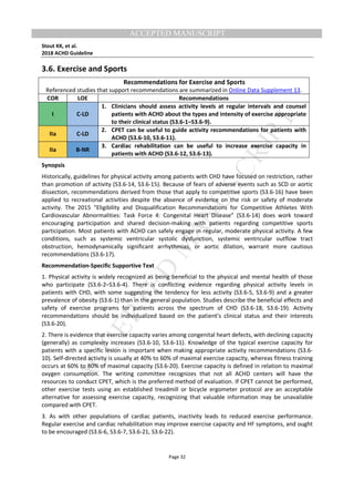 M
ANUSCRIPT
ACCEPTED
ACCEPTED MANUSCRIPT
Stout KK, et al.
2018 ACHD Guideline
Page 32
3.6. Exercise and Sports
Recommendations for Exercise and Sports
Referenced studies that support recommendations are summarized in Online Data Supplement 13.
COR LOE Recommendations
I C-LD
1. Clinicians should assess activity levels at regular intervals and counsel
patients with ACHD about the types and intensity of exercise appropriate
to their clinical status (S3.6-1–S3.6-9).
IIa C-LD
2. CPET can be useful to guide activity recommendations for patients with
ACHD (S3.6-10, S3.6-11).
IIa B-NR
3. Cardiac rehabilitation can be useful to increase exercise capacity in
patients with ACHD (S3.6-12, S3.6-13).
Synopsis
Historically, guidelines for physical activity among patients with CHD have focused on restriction, rather
than promotion of activity (S3.6-14, S3.6-15). Because of fears of adverse events such as SCD or aortic
dissection, recommendations derived from those that apply to competitive sports (S3.6-16) have been
applied to recreational activities despite the absence of evidence on the risk or safety of moderate
activity. The 2015 “Eligibility and Disqualification Recommendations for Competitive Athletes With
Cardiovascular Abnormalities: Task Force 4: Congenital Heart Disease” (S3.6-14) does work toward
encouraging participation and shared decision-making with patients regarding competitive sports
participation. Most patients with ACHD can safely engage in regular, moderate physical activity. A few
conditions, such as systemic ventricular systolic dysfunction, systemic ventricular outflow tract
obstruction, hemodynamically significant arrhythmias, or aortic dilation, warrant more cautious
recommendations (S3.6-17).
Recommendation-Specific Supportive Text
1. Physical activity is widely recognized as being beneficial to the physical and mental health of those
who participate (S3.6-2–S3.6-4). There is conflicting evidence regarding physical activity levels in
patients with CHD, with some suggesting the tendency for less activity (S3.6-5, S3.6-9) and a greater
prevalence of obesity (S3.6-1) than in the general population. Studies describe the beneficial effects and
safety of exercise programs for patients across the spectrum of CHD (S3.6-18, S3.6-19). Activity
recommendations should be individualized based on the patient’s clinical status and their interests
(S3.6-20).
2. There is evidence that exercise capacity varies among congenital heart defects, with declining capacity
(generally) as complexity increases (S3.6-10, S3.6-11). Knowledge of the typical exercise capacity for
patients with a specific lesion is important when making appropriate activity recommendations (S3.6-
10). Self-directed activity is usually at 40% to 60% of maximal exercise capacity, whereas fitness training
occurs at 60% to 80% of maximal capacity (S3.6-20). Exercise capacity is defined in relation to maximal
oxygen consumption. The writing committee recognizes that not all ACHD centers will have the
resources to conduct CPET, which is the preferred method of evaluation. If CPET cannot be performed,
other exercise tests using an established treadmill or bicycle ergometer protocol are an acceptable
alternative for assessing exercise capacity, recognizing that valuable information may be unavailable
compared with CPET.
3. As with other populations of cardiac patients, inactivity leads to reduced exercise performance.
Regular exercise and cardiac rehabilitation may improve exercise capacity and HF symptoms, and ought
to be encouraged (S3.6-6, S3.6-7, S3.6-21, S3.6-22).
 