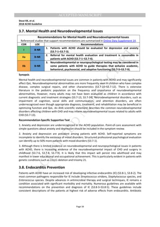 M
ANUSCRIPT
ACCEPTED
ACCEPTED MANUSCRIPT
Stout KK, et al.
2018 ACHD Guideline
Page 34
3.7. Mental Health and Neurodevelopmental Issues
Recommendations for Mental Health and Neurodevelopmental Issues
Referenced studies that support recommendations are summarized in Online Data Supplement 14.
COR LOE Recommendations
I B-NR
1. Patients with ACHD should be evaluated for depression and anxiety
(S3.7-1–S3.7-3).
IIa B-NR
2. Referral for mental health evaluation and treatment is reasonable in
patients with ACHD (S3.7-1–S3.7-4).
IIb B-NR
3. Neurodevelopmental or neuropsychological testing may be considered in
some patients with ACHD to guide therapies that enhance academic,
behavioral, psychosocial, and adaptive functioning (S3.7-5–S3.7-9).
Synopsis
Mental health and neurodevelopmental issues are common in patients with ACHD and may significantly
affect QoL. Neurodevelopmental abnormalities are more frequently seen in children who have complex
disease, complex surgical repairs, and other characteristics (S3.7-10–S3.7-12). There is extensive
literature in the pediatric population on the frequency and importance of neurodevelopmental
abnormalities, However, many adults may not have been evaluated as children in accordance with
current diagnostic and treatment strategies (S3.7-13, S3.7-14). Neurodevelopmental disorders, such as
impairment of cognition, social skills and communication, and attention disorders, are often
underrecognized even though appropriate diagnosis, treatment, and rehabilitation may be beneficial in
optimizing function and QoL. An AHA scientific statement describes the common neurodevelopmental
disorders affecting children with CHD and may inform neurodevelopmental issues related to adults with
CHD (S3.7-13).
Recommendation-Specific Supportive Text
1. Anxiety and depression are underrecognized in the ACHD population. Point-of-care assessment with
simple questions about anxiety and depression should be included in the symptom review.
2. Anxiety and depression are prevalent among patients with ACHD. Self-reported symptoms are
incomplete to identify the existence of mood disorders. Structured professional psychological evaluation
can identify up to 50% more patients with mood disorders (S3.7-1).
3. Although there is limited evidence on neurodevelopmental and neuropsychological issues in patients
with ACHD, there is increasing evidence of the neurodevelopmental impact of CHD and surgery in
childhood (S3.7-6, S3.7-8, S3.7-9). It is likely that this impact will persist into adulthood and may
manifest in lower educational and occupational achievement. This is particularly evident in patients with
genetic conditions such as 22q11 deletion and trisomy 21.
3.8. Endocarditis Prevention
Patients with ACHD have an increased risk of developing infective endocarditis (IE) (S3.8-1, S3.8-2). The
most common pathogens responsible for IE include Streptococcus viridans, Staphylococcus species, and
Enterococcus species. Despite advances in antimicrobial therapy and surgical techniques, IE remains a
condition associated with significant morbidity and mortality. Numerous guidelines are available with
recommendations on the prevention and diagnosis of IE (S3.8-3–S3.8-5). These guidelines include
consistent descriptions of the patients at highest risk of adverse effects from endocarditis. Antibiotic
 