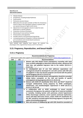 M
ANUSCRIPT
ACCEPTED
ACCEPTED MANUSCRIPT
Stout KK, et al.
2018 ACHD Guideline
Page 39
• Valvular disease
• Arrhythmias, including bradyarrhythmias
• Erythrocytosis
• Pulmonary vascular disease
• Meticulous line care (also consider air filters for intravenous
lines) to reduce risk of paradoxic embolus in patients who
are cyanotic because of right-to-left shunts
• Adjustment of anticoagulant volume in tubes for some
blood work in cyanotic patients
• Prevention of venous thrombosis
• Monitoring of renal and liver function
• Periprocedure anticoagulation
• Possible need for nonconventional drug dosing
• Increased prevalence of hepatitis C infection because of
prior procedures and remote blood transfusions
• Developmental disability
ACHD indicates adult congenital heart disease; AP, anatomic and
physiological; CHD, congenital heart disease; and HF, heart failure.
3.13. Pregnancy, Reproduction, and Sexual Health
3.13.1. Pregnancy
Recommendations for Pregnancy
Referenced studies that support recommendations are summarized in Online Data Supplement 19.
COR LOE Recommendations
I C-LD
1. Women with CHD should receive prepregnancy counseling with input
from an ACHD cardiologist to determine maternal cardiac, obstetrical and
fetal risks, and potential long-term risks to the mother (S3.13.1-1–
S3.13.1-4).
I C-LD
2. An individualized plan of care that addresses expectations and
contingencies should be developed for and with women with CHD who
are pregnant or who may become pregnant and shared with the patient
and all caregivers (S3.13.1-2, S3.13.1-3).
I B-NR
3. Women with CHD receiving chronic anticoagulation should be counseled,
ideally before conception, on the risks and benefits of specific
anticoagulants during pregnancy (S3.13.1-5, S3.13.1-6).
I B-NR
4. Women with ACHD AP classification IB-D, IIA-D, and IIIA-D* should be
managed collaboratively during pregnancy by ACHD cardiologists,
obstetricians, and anesthesiologists experienced in ACHD (S3.13.1-2,
S3.13.1-7, S3.13.1-8).
I C-EO
5. In collaboration with an ACHD cardiologist to ensure accurate
assessment of pregnancy risk, patients at high risk of maternal morbidity
or mortality, including women with pulmonary arterial hypertension
(PAH), Eisenmenger syndrome, severe systemic ventricular dysfunction,
severe left-sided obstructive lesions, and/or ACHD AP classification ID,
IID, IIID* should be counseled against becoming pregnant or be given the
option of terminating pregnancy.
I B-NR 6. Men and women of childbearing age with CHD should be counseled on
 