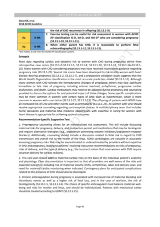 M
ANUSCRIPT
ACCEPTED
ACCEPTED MANUSCRIPT
Stout KK, et al.
2018 ACHD Guideline
Page 40
the risk of CHD recurrence in offspring (S3.13.1-9).
IIa B-NR
7. Exercise testing can be useful for risk assessment in women with ACHD
AP classification IC-D, IIA-D, and IIIA-D* who are considering pregnancy
(S3.13.1-10, S3.13.1-11).
IIa B-NR
8. When either parent has CHD, it is reasonable to perform fetal
echocardiography (S3.13.1-12, S3.13.1-13).
*See Tables 3 and 4 for the ACHD AP classification system.
Synopsis
Most data regarding cardiac and obstetric risk to women with CHD during pregnancy derive from
retrospective case series (S3.13.1-2–S3.13.1-5, S3.13.1-8, S3.13.1-10, S3.13.1-12, S3.13.1-14–S3.13.1-
20). Many women with CHD considering pregnancy may have received inconsistent guidance regarding
pregnancy risks (S3.13.1-21). Several risk scores have been developed to risk-stratify women with heart
disease desiring pregnancy (S3.13.1-2, S3.13.1-7), and a prospective validation study suggests that the
World Health Organization classification is the most accurate prediction model (S3.13.1-11). Although
many women with CHD tolerate the hemodynamic changes of pregnancy, others may face significant
immediate or late risks of pregnancy including volume overload, arrhythmias, progressive cardiac
dysfunction, and death. Cardiac medications may need to be adjusted during pregnancy and counseling
provided to discuss the options for and potential impact of those changes. Some specific complications
may be more common in women with certain types of CHD, such as hypertension, which is more
common in women with coarctation (S3.13.1-22, S3.13.1-23). The offspring of patients with ACHD have
an increased risk of CHD and other events such as prematurity (S3.13.1-24). All women with CHD should
receive appropriate counseling regarding contraception choices. A multidisciplinary team that includes
ACHD specialists and maternal-fetal medicine obstetricians with expertise in caring for women with
heart disease is appropriate for achieving optimal outcomes.
Recommendation-Specific Supportive Text
1. Prepregnancy counseling allows for an individualized risk assessment. This will include discussing
maternal risks for pregnancy, delivery, and postpartum period, and medications that may be teratogenic
and require alternative therapies (e.g., angiotensin-converting enzyme inhibitors/angiotensin-receptor
blockers). Additionally, counseling should include a discussion related to fetal risk in regard to CHD
transmission and overall risk to the health of the fetus. ACHD cardiologists are valuable in accurately
assessing pregnancy risks. Risk may be overestimated or underestimated by providers without expertise
in CHD and pregnancy, leading to patients’ receiving inaccurate recommendations on risks of pregnancy,
risks of delivery, and the type of delivery (e.g., the incorrect notion that most women with CHD require
cesarean delivery for cardiac reasons).
2. This care plan should address maternal cardiac risks on the basis of the individual patient’s anatomy
and physiology. Clear documentation is important so that all providers are well aware of the risks and
expected outcomes, including risk of maternal volume shifts, arrhythmias, labor and delivery plan, and
need for maternal cardiac monitoring when indicated. Contingency plans for anticipated complications
related to the presence of CHD should also be developed.
3. Chronic anticoagulation during pregnancy is associated with increased risk of maternal bleeding and
thrombotic events as well as a higher risk of fetal loss, and in the case of warfarin, the risk of
teratogenicity (S3.13.1-5, S3.13.1-14). The choice of specific anticoagulant must balance maternal well-
being and risks for mother and fetus, and should be individualized. Patients with mechanical valves
should be treated according to GDMT (S3.13.1-25).
 