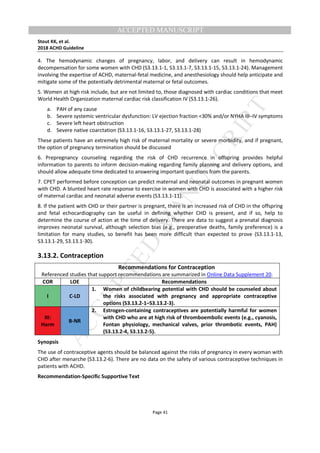 M
ANUSCRIPT
ACCEPTED
ACCEPTED MANUSCRIPT
Stout KK, et al.
2018 ACHD Guideline
Page 41
4. The hemodynamic changes of pregnancy, labor, and delivery can result in hemodynamic
decompensation for some women with CHD (S3.13.1-1, S3.13.1-7, S3.13.1-15, S3.13.1-24). Management
involving the expertise of ACHD, maternal-fetal medicine, and anesthesiology should help anticipate and
mitigate some of the potentially detrimental maternal or fetal outcomes.
5. Women at high risk include, but are not limited to, those diagnosed with cardiac conditions that meet
World Health Organization maternal cardiac risk classification IV (S3.13.1-26).
a. PAH of any cause
b. Severe systemic ventricular dysfunction: LV ejection fraction <30% and/or NYHA III–IV symptoms
c. Severe left heart obstruction
d. Severe native coarctation (S3.13.1-16, S3.13.1-27, S3.13.1-28)
These patients have an extremely high risk of maternal mortality or severe morbidity, and if pregnant,
the option of pregnancy termination should be discussed
6. Prepregnancy counseling regarding the risk of CHD recurrence in offspring provides helpful
information to parents to inform decision-making regarding family planning and delivery options, and
should allow adequate time dedicated to answering important questions from the parents.
7. CPET performed before conception can predict maternal and neonatal outcomes in pregnant women
with CHD. A blunted heart rate response to exercise in women with CHD is associated with a higher risk
of maternal cardiac and neonatal adverse events (S3.13.1-11).
8. If the patient with CHD or their partner is pregnant, there is an increased risk of CHD in the offspring
and fetal echocardiography can be useful in defining whether CHD is present, and if so, help to
determine the course of action at the time of delivery. There are data to suggest a prenatal diagnosis
improves neonatal survival, although selection bias (e.g., preoperative deaths, family preference) is a
limitation for many studies, so benefit has been more difficult than expected to prove (S3.13.1-13,
S3.13.1-29, S3.13.1-30).
3.13.2. Contraception
Recommendations for Contraception
Referenced studies that support recommendations are summarized in Online Data Supplement 20.
COR LOE Recommendations
I C-LD
1. Women of childbearing potential with CHD should be counseled about
the risks associated with pregnancy and appropriate contraceptive
options (S3.13.2-1–S3.13.2-3).
III:
Harm
B-NR
2. Estrogen-containing contraceptives are potentially harmful for women
with CHD who are at high risk of thromboembolic events (e.g., cyanosis,
Fontan physiology, mechanical valves, prior thrombotic events, PAH)
(S3.13.2-4, S3.13.2-5).
Synopsis
The use of contraceptive agents should be balanced against the risks of pregnancy in every woman with
CHD after menarche (S3.13.2-6). There are no data on the safety of various contraceptive techniques in
patients with ACHD.
Recommendation-Specific Supportive Text
 