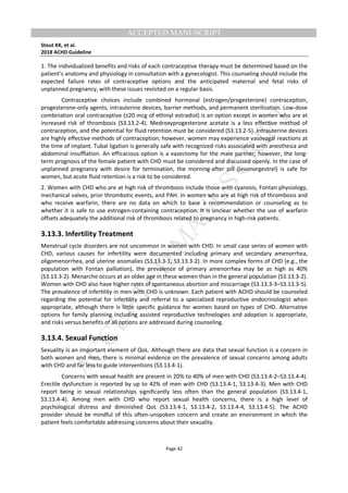 M
ANUSCRIPT
ACCEPTED
ACCEPTED MANUSCRIPT
Stout KK, et al.
2018 ACHD Guideline
Page 42
1. The individualized benefits and risks of each contraceptive therapy must be determined based on the
patient’s anatomy and physiology in consultation with a gynecologist. This counseling should include the
expected failure rates of contraceptive options and the anticipated maternal and fetal risks of
unplanned pregnancy, with these issues revisited on a regular basis.
Contraceptive choices include combined hormonal (estrogen/progesterone) contraception,
progesterone-only agents, intrauterine devices, barrier methods, and permanent sterilization. Low-dose
combination oral contraceptive (≤20 mcg of ethinyl estradiol) is an option except in women who are at
increased risk of thrombosis (S3.13.2-4). Medroxyprogesterone acetate is a less effective method of
contraception, and the potential for fluid retention must be considered (S3.13.2-5). Intrauterine devices
are highly effective methods of contraception; however, women may experience vasovagal reactions at
the time of implant. Tubal ligation is generally safe with recognized risks associated with anesthesia and
abdominal insufflation. An efficacious option is a vasectomy for the male partner; however, the long-
term prognosis of the female patient with CHD must be considered and discussed openly. In the case of
unplanned pregnancy with desire for termination, the morning-after pill (levonorgestrel) is safe for
women, but acute fluid retention is a risk to be considered.
2. Women with CHD who are at high risk of thrombosis include those with cyanosis, Fontan physiology,
mechanical valves, prior thrombotic events, and PAH. In women who are at high risk of thrombosis and
who receive warfarin, there are no data on which to base a recommendation or counseling as to
whether it is safe to use estrogen-containing contraception. It is unclear whether the use of warfarin
offsets adequately the additional risk of thrombosis related to pregnancy in high-risk patients.
3.13.3. Infertility Treatment
Menstrual cycle disorders are not uncommon in women with CHD. In small case series of women with
CHD, various causes for infertility were documented including primary and secondary amenorrhea,
oligomenorrhea, and uterine anomalies (S3.13.3-1, S3.13.3-2). In more complex forms of CHD (e.g., the
population with Fontan palliation), the prevalence of primary amenorrhea may be as high as 40%
(S3.13.3-2). Menarche occurs at an older age in these women than in the general population (S3.13.3-2).
Women with CHD also have higher rates of spontaneous abortion and miscarriage (S3.13.3-3–S3.13.3-5).
The prevalence of infertility in men with CHD is unknown. Each patient with ACHD should be counseled
regarding the potential for infertility and referral to a specialized reproductive endocrinologist when
appropriate, although there is little specific guidance for women based on types of CHD. Alternative
options for family planning including assisted reproductive technologies and adoption is appropriate,
and risks versus benefits of all options are addressed during counseling.
3.13.4. Sexual Function
Sexuality is an important element of QoL. Although there are data that sexual function is a concern in
both women and men, there is minimal evidence on the prevalence of sexual concerns among adults
with CHD and far less to guide interventions (S3.13.4-1).
Concerns with sexual health are present in 20% to 40% of men with CHD (S3.13.4-2–S3.13.4-4).
Erectile dysfunction is reported by up to 42% of men with CHD (S3.13.4-1, S3.13.4-3). Men with CHD
report being in sexual relationships significantly less often than the general population (S3.13.4-1,
S3.13.4-4). Among men with CHD who report sexual health concerns, there is a high level of
psychological distress and diminished QoL (S3.13.4-1, S3.13.4-2, S3.13.4-4, S3.13.4-5). The ACHD
provider should be mindful of this often-unspoken concern and create an environment in which the
patient feels comfortable addressing concerns about their sexuality.
 