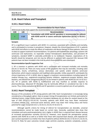 M
ANUSCRIPT
ACCEPTED
ACCEPTED MANUSCRIPT
Stout KK, et al.
2018 ACHD Guideline
Page 44
3.14. Heart Failure and Transplant
3.14.1. Heart Failure
Recommendation for Heart Failure
Referenced studies that support the recommendation are summarized in Online Data Supplement 22.
COR LOE Recommendation
I C-LD
1. Consultation with ACHD and HF specialists is recommended for patients
with ACHD and HF or severe ventricular dysfunction (S3.14.1-1–S3.14.1-
4).
Synopsis
HF is a significant issue in patients with ACHD. It is common, associated with morbidity and mortality,
and is anticipated to increase in prevalence. However, despite the clinical importance of HF in patients
with ACHD and efforts to study the effects of medication and device therapy in these patients, there are
no data to support treatment recommendations. For patients with biventricular physiology, systemic left
ventricular (LV) dysfunction, no repairable residual hemodynamic abnormalities, and persistent HF
symptoms, standard GDMT is ostensibly preferable to no treatment. However, expectations of its
benefit should be tempered, and risk may be different in patients with acquired CVD, because CHD
patients have not been included in the trials by which those guidelines were developed.
Recommendation-Specific Supportive Text
1. HF is common in patients with ACHD and is associated with increased morbidity and mortality
(S3.14.1-1–S3.14.1-4). There are many causes of HF symptoms that may be reversible, including valve
dysfunction, shunts, arrhythmias, venous obstruction, and systolic and/or diastolic ventricular
dysfunction, which require evaluation and treatment when possible. Unlike acquired HF, and despite the
clinical importance of HF in ACHD, data to support a treatment recommendations including typical HF
medical therapy (e.g., angiotensin-converting enzyme inhibitors, angiotensin-receptor blockers, beta
blockers, and aldosterone antagonists) (S3.14.1-5) are limited in patients with ACHD (S3.14.1-6–S3.14.1-
22). HF in patients with ACHD is multifactorial and may manifest as variable response to
pharmacotherapy. Advanced HF therapies may be technically difficult or considered too late in the
course. Thus, timely evaluation by ACHD and HF specialists is crucial to optimal care of such patients.
3.14.2. Heart Transplant
Because of the prevalence of HF among patients with CHD, heart transplantation is increasingly being
considered as a therapeutic option. Data on proper timing of transplantation are limited, particularly for
individual lesions. Larger studies based on transplant databases do not allow for analysis based on the
type of CHD (S3.14.2-1–S3.14.2-4). Currently, patients with ACHD may have fewer mechanical
circulatory devices (e.g., ventricular-assist devices), which may lower their listing status and hence
potential for organ receipt (S3.14.2-1, S3.14.2-2, S3.14.2-4–S3.14.2-7).
Although specific criteria for timing of referral for transplantation are desirable, universal
recommendations cannot be made based on current data. Generally, published data show that
immediate and early posttransplantation risk is higher in ACHD than in acquired heart disease because
of increased perioperative mortality (S3.14.2-2). However, once beyond the perioperative period,
patients with ACHD do as well as or better than those with acquired heart disease, with expected 10-
year survival equivalent to or better than that of patients without ACHD (S3.14.2-2–S3.14.2-4, S3.14.2-6,
S3.14.2-7). Risks for poor outcomes include single ventricle anatomy, anatomic complexity, protein-
 