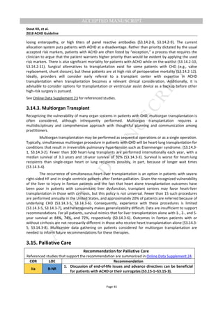 M
ANUSCRIPT
ACCEPTED
ACCEPTED MANUSCRIPT
Stout KK, et al.
2018 ACHD Guideline
Page 45
losing enteropathy, or high titers of panel reactive antibodies (S3.14.2-8, S3.14.2-9). The current
allocation system puts patients with ACHD at a disadvantage. Rather than priority dictated by the usual
accepted risk markers, patients with ACHD are often listed by “exception,” a process that requires the
clinician to argue that the patient warrants higher priority than would be evident by applying the used
risk markers. There is also significant mortality for patients with ACHD while on the waitlist (S3.14.2-10,
S3.14.2-11). Surgical alternatives to transplantation exist for some patients with CHD (e.g., valve
replacement, shunt closure), but these patients are at high risk of perioperative mortality (S3.14.2-12).
Ideally, providers will consider early referral to a transplant center with expertise in ACHD
transplantation when transplantation becomes a relevant clinical consideration. Additionally, it is
advisable to consider options for transplantation or ventricular assist device as a backup before other
high-risk surgery is pursued.
See Online Data Supplement 23 for referenced studies.
3.14.3. Multiorgan Transplant
Recognizing the vulnerability of many organ systems in patients with CHD, multiorgan transplantation is
often considered, although infrequently performed. Multiorgan transplantation requires a
multidisciplinary and comprehensive approach with thoughtful planning and communication among
practitioners.
Multiorgan transplantation may be performed as sequential operations or as a single operation.
Typically, simultaneous multiorgan procedure in patients with CHD will be heart-lung transplantation for
conditions that result in irreversible pulmonary hypertension such as Eisenmenger syndrome. (S3.14.3-
1, S3.14.3-2). Fewer than 100 heart-lung transplants are performed internationally each year, with a
median survival of 3.3 years and 10-year survival of 32% (S3.14.3-3). Survival is worse for heart-lung
recipients than single-organ heart or lung recipients possibly, in part, because of longer wait times
(S3.14.3-4).
The occurrence of simultaneous heart-liver transplantation is an option in patients with severe
right-sided HF and in single ventricle patients after Fontan palliation. Given the recognized vulnerability
of the liver to injury in Fontan patients and the fact that heart alone transplantation outcomes have
been poor in patients with concomitant liver dysfunction, transplant centers may favor heart-liver
transplantation in those with cirrhosis, but this policy is not universal. Fewer than 15 such procedures
are performed annually in the United States, and approximately 20% of patients are referred because of
underlying CHD (S3.14.3-5, S3.14.3-6). Consequently, experience with these procedures is limited
(S3.14.3-5, S3.14.3-7), and heterogeneity makes generalizability difficult. Data are insufficient to support
recommendations. For all patients, survival mimics that for liver transplantation alone with 1-, 2-, and 5-
year survival at 84%, 74%, and 72%, respectively (S3.14.3-6). Outcomes in Fontan patients with or
without cirrhosis are not necessarily different in those who receive heart transplantation alone (S3.14.3-
5, S3.14.3-8). Multicenter data gathering on patients considered for multiorgan transplantation are
needed to inform future recommendations for these therapies.
3.15. Palliative Care
Recommendation for Palliative Care
Referenced studies that support the recommendation are summarized in Online Data Supplement 24.
COR LOE Recommendation
IIa B-NR
1. Discussion of end-of-life issues and advance directives can be beneficial
for patients with ACHD or their surrogates (S3.15-1–S3.15-3).
 