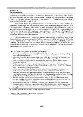 M
ANUSCRIPT
ACCEPTED
ACCEPTED MANUSCRIPT
Stout KK, et al.
2018 ACHD Guideline
Page 48
(with equal volume fluid replacement) is sometimes performed in special cases wherein, after adequate
hydration, hematocrit remains higher than the patient’s baseline and symptoms persist, or there is
evidence of end-organ damage attributable to hyperviscosity (e.g., myocardial ischemia, transient
ischemic attack/stroke) (S3.16-9, S3.16-10).
Observational studies in cyanotic individuals have shown evidence of altered synthesis and
function of clotting factors that may contribute to both hypo- and hypercoagulability (S3.16-11, S3.16-
12), and thrombosis and bleeding (particularly epistaxis or hemoptysis) have been described in patients
with Eisenmenger syndrome, which may be life-threatening (S3.16-13–S3.16-15). These disparate trends
preclude developing universally applicable recommendations, including use of antiplatelet or
anticoagulant therapy in these patients (S3.16-16). Similarly, there is not a clear role for preoperative
phlebotomy to improve coagulation properties.
Cyanotic heart disease is a multisystem disorder. Manifestations, in addition to those already
discussed, include renal dysfunction, gout, infections, and osteoarthropathy. Alterations can be found of
myocardial (S3.16-17, S3.16-18), cerebral (S3.16-19), and retinal blood flow (S3.16-20), and kidney
function (S3.16-21). Providers should recognize multiorgan susceptibility and avoid treatments that may
have adverse noncardiac effects. Additional practices that may contribute to effective management of
cyanotic patients are listed in Table 12.
Table 12. Specific Management Practices for Cyanotic CHD
• Recording clinical oxygen saturation at rest (>5 min) rather than immediately after effort (e.g., walking
into a clinic examination room).
• Meticulous intravenous care to avoid air or particulate matter, which may include use of air/particulate
filters on all intravenous access lines, when feasible, and careful de-airing of all lines.
• Cerebral imaging for any new headache or neurologic sign to assess for possible cerebral abscess,
hemorrhage, or stroke.
• Measurement of serum uric acid and treatment with allopurinol in a patient with a history of gout.
• Supplemental oxygen as needed for symptom relief but not to a target oxygen saturation level and not if
there is no demonstrable symptomatic benefit.
• Avoidance of or cautious use of therapies that may reduce the patient’s hypoxia-mediated drive to
ventilation, such as narcotics or, in rare circumstances, excess supplemental oxygen (S3.16-22).
• Anesthesia by providers with expertise in anesthesia for patients with ACHD for any noncardiac surgery.
• Non-estrogen–containing birth control for women of child-bearing potential (intrauterine device may be a
preferred option). Avoidance of birth control entirely is not a safe, acceptable option.
• Patients can travel safely on commercial airlines without undue risk (S3.16-23). Preflight simulation
testing or mandated supplemental oxygen are not usually indicated, although adequate hydration and
movement during the flight are appropriate.
• Measurement of coagulation parameters (e.g., activated partial thromboplastin time, international
normalized ratio, thrombin time) in a patient with an elevated hematocrit >55% requires adjustment of
anticoagulant volume in the blood collection vials to account for reduced plasma volume in the draw
(S3.16-24).
ACHD indicates adult congenital heart disease and CHD, congenital heart disease.
See Online Data Supplement 25 for referenced studies.
 