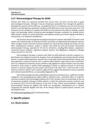 M
ANUSCRIPT
ACCEPTED
ACCEPTED MANUSCRIPT
Stout KK, et al.
2018 ACHD Guideline
Page 49
3.17. Pharmacological Therapy for ACHD
Patients with ACHD are commonly excluded from clinical trials, and there are few data to guide
pharmacological therapies. Although it may be tempting to extrapolate from management guidelines
developed for patients without CHD (e.g., HF guidelines) (S3.17-1), treatments may not have the same
benefit in the heterogeneous population of patients with ACHD and in some cases may cause harm. The
evaluation of new symptoms in a patient with ACHD must be tailored to the patient’s anatomy, surgical
repair, and physiology. Before considering pharmacological therapies, evaluation for residual shunts,
baffle stenosis, valvular or conduit dysfunction, and collateral vessels, any of which may be amenable to
interventions, is an important consideration.
The literature documenting pharmacological therapies for patients with ACHD is limited to small
studies with limited duration of drug administration and follow-up. Additionally, the endpoints used are
often surrogate markers that have not been validated for clinical decision-making, and studies are also
often underpowered. However, studies in patients with ACHD do exist and evaluate conventional
pharmacological therapy, especially for HF and for arrhythmia, including beta blockers, angiotensin-
converting enzyme inhibitors, angiotensin-receptor blockers, and aldosterone antagonists, although
results vary (S3.17-2–S3.17-9).
Pharmacological therapies in patients with ACHD are often directed to specific conditions (i.e.,
beta blockers for arrhythmia treatment). However, there are limited data examining the benefits of beta
blockers in specific ACHD populations. Results from a small study indicate that beta-blocker therapy may
have potential to improve functional class in patients with a systemic right ventricle and a pacemaker
(S3.17-2). Angiotensin-converting enzyme inhibitors and angiotensin-receptor blockers have also been
assessed in small studies in specific ACHD populations in which no significant benefit on ventricular
function or exercise capacity has been proven (S3.17-6–S3.17-8). Data from 1 small trial with a short
follow-up interval in patients with a systemic right ventricle suggest that eplerenone may be associated
with reduced myocardial fibrosis, as assessed by imaging (S3.17-3).
Some pharmacological therapies affecting the pulmonary vasculature (e.g., endothelin-receptor
antagonists and phosphodiesterase type-5 [PDE-5] inhibitors) have a beneficial effect on long-term
outcomes in patients with Eisenmenger syndrome (S3.17-10). Similarly, there are limited data on the use
of pulmonary vasodilator therapy in Fontan patients, in whom the pulmonary vascular resistance may
be abnormal (S3.17-11–S3.17-13). Because of the lack of data, clinical recommendations regarding
pharmacological therapy for patients with ACHD are unsupported. Individualized care is needed,
recognizing the potential benefits and risks of the therapy relative to patient-specific anatomic and
physiological issues.
See Online Data Supplement 22 for referenced studies.
4. Specific Lesions
4.1. Shunt Lesions
 