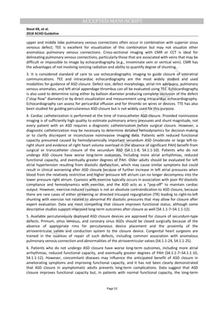 M
ANUSCRIPT
ACCEPTED
ACCEPTED MANUSCRIPT
Stout KK, et al.
2018 ACHD Guideline
Page 52
upper and middle lobe pulmonary venous connections often occur in combination with superior sinus
venosus defect; TEE is excellent for visualization of this combination but may not visualize other
anomalous pulmonary venous connections. Cross-sectional imaging with CMR or CCT is ideal for
delineating pulmonary venous connections, particularly those that are associated with veins that may be
difficult or impossible to image by echocardiography (e.g., innominate vein or vertical vein). CMR has
the advantages of not involving ionizing radiation and ability to quantify degree of shunting.
3. It is considered standard of care to use echocardiographic imaging to guide closure of interatrial
communications. TEE and intracardiac echocardiography are the most widely studied and used
modalities for guidance of ASD closure. Defect size, defect morphology, atrial rim adequacy, pulmonary
venous anomalies, and left atrial appendage thrombus can all be evaluated using TEE. Echocardiography
is also used to determine sizing either by balloon diameter producing complete occlusion of the defect
(”stop flow” diameter) or by direct visualization and measurement using intracardiac echocardiography.
Echocardiography can assess for pericardial effusion and for thrombi on wires or devices. TTE has also
been studied for guiding percutaneous ASD closure but is not widely used for this purpose.
4. Cardiac catheterization is performed at the time of transcatheter ASD closure. Provided noninvasive
imaging is of sufficiently high quality to estimate pulmonary artery pressures and shunt magnitude, not
every patient with an ASD requires a diagnostic catheterization before surgical closure. However, a
diagnostic catheterization may be necessary to determine detailed hemodynamics for decision-making
or to clarify discrepant or inconclusive noninvasive imaging data. Patients with reduced functional
capacity presumed caused by hemodynamically important secundum ASD (moderate or large left-to-
right shunt and evidence of right heart volume overload in the absence of significant PAH) benefit from
surgical or transcatheter closure of the secundum ASD (S4.1.1-8, S4.1.1-10). Patients who do not
undergo ASD closure have worse long-term outcomes, including more atrial arrhythmias, reduced
functional capacity, and eventually greater degrees of PAH. Older adults should be evaluated for left
atrial hypertension resulting from diastolic dysfunction, which may cause similar symptoms but could
result in clinical worsening after ASD closure because of further increase in left atrial pressures when
blood from the relatively restrictive and higher pressure left atrium can no longer decompress into the
lower pressure right atrium. Cyanosis with exercise typically occurs in association with poor RV diastolic
compliance and hemodynamics with exercise, and the ASD acts as a “pop-off” to maintain cardiac
output. However, exercise-induced cyanosis is not an absolute contraindication to ASD closure, because
there are rare cases of either streaming or directed tricuspid regurgitation (TR) leading to right-to-left
shunting with exercise not related to abnormal RV diastolic pressures that may allow for closure after
expert evaluation. Data are most compelling that closure improves functional status, although some
descriptive studies support improved long-term outcomes after closure as well (S4.1.1-7–S4.1.1-12).
5. Available percutaneously deployed ASD closure devices are approved for closure of secundum-type
defects. Primum, sinus venosus, and coronary sinus ASDs should be closed surgically because of the
absence of appropriate rims for percutaneous device placement and the proximity of the
atrioventricular valves and conduction system to the closure device. Congenital heart surgeons are
trained in the nuances of repair of such defects, including common association with anomalous
pulmonary venous connection and abnormalities of the atrioventricular valves (S4.1.1-24, S4.1.1-25).
6. Patients who do not undergo ASD closure have worse long-term outcomes, including more atrial
arrhythmias, reduced functional capacity, and eventually greater degrees of PAH (S4.1.1-7–S4.1.1-10,
S4.1.1-12). However, concomitant diseases may influence the anticipated benefit of ASD closure in
ameliorating symptoms and improving functional capacity, and it has not been clearly demonstrated
that ASD closure in asymptomatic adults prevents long-term complications. Data suggest that ASD
closure improves functional capacity but, in patients with normal functional capacity, the long-term
 