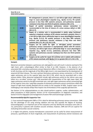 M
ANUSCRIPT
ACCEPTED
ACCEPTED MANUSCRIPT
Stout KK, et al.
2018 ACHD Guideline
Page 55
RV enlargement is present, there is a net left-to-right shunt sufficiently
large to cause physiological sequelae (e.g., Qp:Qs ≥1.5:1), PA systolic
pressure is less than 50% systemic pressure, and pulmonary vascular
resistance is less than one third of systemic resistance (S4.1.2-5).
I B-NR
4. Repair of partial anomalous pulmonary venous connection is
recommended at the time of closure of a sinus venosus defect or ASD
(S4.1.2-7).
I B-NR
5. Repair of a scimitar vein is recommended in adults when functional
capacity is impaired, evidence of RV volume overload is present, there is
a net left-to-right shunt sufficiently large to cause physiological sequelae
(e.g., Qp:Qs ≥1.5:1), PA systolic pressure is less than 50% systemic
pressure and pulmonary vascular resistance is less than one third
systemic (S4.1.2-5, S4.1.2-8, S4.1.2-9).
IIa B-NR
6. Surgery can be useful for right- or left-sided partial anomalous
pulmonary venous connection in asymptomatic adults with RV volume
overload, net left-to-right shunt sufficiently large to cause physiological
sequelae (e.g., Qp:Qs ≥1.5:1), pulmonary pressures less than 50%
systemic and pulmonary vascular resistance less than one third systemic
(S4.1.2-5).
IIa B-NR
7. Surgery can be useful for repair of a scimitar vein in adults with evidence
of RV volume overload, with Qp:Qs 1.5:1 or greater (S4.1.2-5, S4.1.2-9).
Synopsis
Abnormal connection between a pulmonary vein and systemic vein will result in volume overload of the
right heart, with a physiological effect similar to that of an ASD. However, in the absence of an
associated ASD, anomalous pulmonary venous connection differs in that there is no potential for right-
to-left shunting, and the magnitude of the left-to-right shunt is not exacerbated by the development of
acquired left heart disease. The most common anomalous pulmonary venous connection is of the right
upper pulmonary vein to the superior vena cava (S4.1.2-10), which may be associated with a sinus
venosus defect. Other abnormal connections include right pulmonary vein(s) to the inferior vena cava
(often via a so-called ”scimitar vein” and associated with sequestration of the right lower lobe), left
upper pulmonary vein(s) to the left innominate vein, and right upper pulmonary vein(s) connecting high
on the superior vena cava. Long-term sequelae of anomalous pulmonary venous connections reflect the
impact of right heart volume overload and are similar to the sequelae of ASDs. Surgical repair can be
challenging as low-velocity venous flow imparts risk of thrombosis of the surgically operated vein.
See Section 3.3 for recommendations on who should perform surgeries, cardiac catheterization, and
other procedures in these patients; Section 3.4 for recommendations on diagnostic evaluation; and
Section 4.4.6 for evaluation and management of severe PAH and Eisenmenger syndrome.
Recommendation-Specific Supportive Text
1. Cross-sectional imaging with CMR or CTA is ideal for delineating pulmonary venous connections. CMR
has the advantage of not using ionizing radiation and may also quantify the degree of shunting.
Echocardiography is an important part of the evaluation and may identify the anomalous veins (S4.1.2-
11), particularly in patients with excellent acoustic windows; however, CMR and CTA are superior for
evaluating extracardiac vascular anatomy.
2. In higher-risk patients, invasive hemodynamic assessment can be useful for direct measurement of
pressures, quantification of shunt magnitude, and measurement of pulmonary arterial resistance and
 