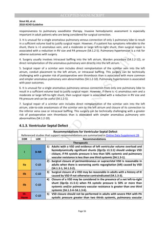 M
ANUSCRIPT
ACCEPTED
ACCEPTED MANUSCRIPT
Stout KK, et al.
2018 ACHD Guideline
Page 56
responsiveness to pulmonary vasodilator therapy. Invasive hemodynamic assessment is especially
important in adult patients who are being considered for surgical correction.
3. It is unusual for a single anomalous pulmonary venous connection of only 1 pulmonary lobe to result
in a sufficient volume load to justify surgical repair. However, if a patient has symptoms referable to the
shunt, there is >1 anomalous vein, and a moderate or large left-to-right shunt, then surgical repair is
associated with a reduction in RV size and PA pressure (S4.1.2-5). Pulmonary hypertension is a risk for
adverse outcomes with surgery.
4. Surgery usually involves intracaval baffling into the left atrium, Warden procedure (S4.1.2-12), or
direct reimplantation of the anomalous pulmonary vein directly into the left atrium.
5. Surgical repair of a scimitar vein includes direct reimplantation of the scimitar vein into the left
atrium, conduit placement to the left atrium, or intracaval baffling. This surgery can be technically
challenging with a greater risk of postoperative vein thrombosis than is associated with more common
and simpler anomalous pulmonary vein abnormalities (S4.1.2-10). Pulmonary hypertension is associated
with poor outcomes.
6. It is unusual for a single anomalous pulmonary venous connection from only one pulmonary lobe to
result in a sufficient volume load to justify surgical repair. However, if there is >1 anomalous vein and a
moderate or large left-to-right shunt, then surgical repair is associated with a reduction in RV size and
PA pressure and can be useful (S4.1.2-5).
7. Surgical repair of a scimitar vein includes direct reimplantation of the scimitar vein into the left
atrium, side-to-side anastomosis of the scimitar vein to the left atrium and closure of its connection to
the inferior vena cava or intracaval baffling. This surgery can be technically challenging with a greater
risk of postoperative vein thrombosis than is associated with simpler anomalous pulmonary vein
abnormalities (S4.1.2-10).
4.1.3. Ventricular Septal Defect
Recommendations for Ventricular Septal Defect
Referenced studies that support recommendations are summarized in Online Data Supplement 28.
COR LOE Recommendations
Therapeutic
I B-NR
1) Adults with a VSD and evidence of left ventricular volume overload and
hemodynamically significant shunts (Qp:Qs ≥1.5:1) should undergo VSD
closure, if PA systolic pressure is less than 50% systemic and pulmonary
vascular resistance is less than one third systemic (S4.1.3-1).
IIa C-LD
2) Surgical closure of perimembranous or supracristal VSD is reasonable in
adults when there is worsening aortic regurgitation (AR) caused by VSD
(S4.1.3-1, S4.1.3-2).
IIb C-LD
3) Surgical closure of a VSD may be reasonable in adults with a history of IE
caused by VSD if not otherwise contraindicated (S4.1.3-3).
IIb C-LD
4) Closure of a VSD may be considered in the presence of a net left-to-right
shunt (Qp:Qs ≥1.5:1) when PA systolic pressure is 50% or more than
systemic and/or pulmonary vascular resistance is greater than one third
systemic (S4.1.3-4–S4.1.3-6).
III:
Harm
C-LD
5) VSD closure should not be performed in adults with severe PAH with PA
systolic pressure greater than two thirds systemic, pulmonary vascular
 