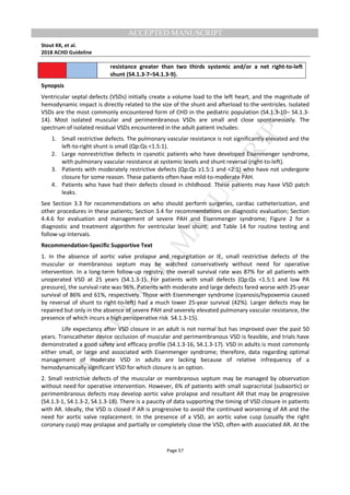M
ANUSCRIPT
ACCEPTED
ACCEPTED MANUSCRIPT
Stout KK, et al.
2018 ACHD Guideline
Page 57
resistance greater than two thirds systemic and/or a net right-to-left
shunt (S4.1.3-7–S4.1.3-9).
Synopsis
Ventricular septal defects (VSDs) initially create a volume load to the left heart, and the magnitude of
hemodynamic impact is directly related to the size of the shunt and afterload to the ventricles. Isolated
VSDs are the most commonly encountered form of CHD in the pediatric population (S4.1.3-10– S4.1.3-
14). Most isolated muscular and perimembranous VSDs are small and close spontaneously. The
spectrum of isolated residual VSDs encountered in the adult patient includes:
1. Small restrictive defects. The pulmonary vascular resistance is not significantly elevated and the
left-to-right shunt is small (Qp:Qs <1.5:1).
2. Large nonrestrictive defects in cyanotic patients who have developed Eisenmenger syndrome,
with pulmonary vascular resistance at systemic levels and shunt reversal (right-to-left).
3. Patients with moderately restrictive defects (Qp:Qs ≥1.5:1 and <2:1) who have not undergone
closure for some reason. These patients often have mild-to-moderate PAH.
4. Patients who have had their defects closed in childhood. These patients may have VSD patch
leaks.
See Section 3.3 for recommendations on who should perform surgeries, cardiac catheterization, and
other procedures in these patients; Section 3.4 for recommendations on diagnostic evaluation; Section
4.4.6 for evaluation and management of severe PAH and Eisenmenger syndrome; Figure 2 for a
diagnostic and treatment algorithm for ventricular level shunt; and Table 14 for routine testing and
follow-up intervals.
Recommendation-Specific Supportive Text
1. In the absence of aortic valve prolapse and regurgitation or IE, small restrictive defects of the
muscular or membranous septum may be watched conservatively without need for operative
intervention. In a long-term follow-up registry, the overall survival rate was 87% for all patients with
unoperated VSD at 25 years (S4.1.3-1). For patients with small defects (Qp:Qs <1.5:1 and low PA
pressure), the survival rate was 96%. Patients with moderate and large defects fared worse with 25-year
survival of 86% and 61%, respectively. Those with Eisenmenger syndrome (cyanosis/hypoxemia caused
by reversal of shunt to right-to-left) had a much lower 25-year survival (42%). Larger defects may be
repaired but only in the absence of severe PAH and severely elevated pulmonary vascular resistance, the
presence of which incurs a high perioperative risk S4.1.3-15).
Life expectancy after VSD closure in an adult is not normal but has improved over the past 50
years. Transcatheter device occlusion of muscular and perimembranous VSD is feasible, and trials have
demonstrated a good safety and efficacy profile (S4.1.3-16, S4.1.3-17). VSD in adults is most commonly
either small, or large and associated with Eisenmenger syndrome; therefore, data regarding optimal
management of moderate VSD in adults are lacking because of relative infrequency of a
hemodynamically significant VSD for which closure is an option.
2. Small restrictive defects of the muscular or membranous septum may be managed by observation
without need for operative intervention. However, 6% of patients with small supracristal (subaortic) or
perimembranous defects may develop aortic valve prolapse and resultant AR that may be progressive
(S4.1.3-1, S4.1.3-2, S4.1.3-18). There is a paucity of data supporting the timing of VSD closure in patients
with AR. Ideally, the VSD is closed if AR is progressive to avoid the continued worsening of AR and the
need for aortic valve replacement. In the presence of a VSD, an aortic valve cusp (usually the right
coronary cusp) may prolapse and partially or completely close the VSD, often with associated AR. At the
 