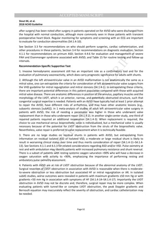 M
ANUSCRIPT
ACCEPTED
ACCEPTED MANUSCRIPT
Stout KK, et al.
2018 ACHD Guideline
Page 61
after surgery) has been noted after surgery in patients operated on for AVSD who were discharged from
the hospital with normal conduction, although more commonly seen in those patients with transient
postoperative heart block. Regular monitoring for symptoms and screening with an ECG are important
to evaluate for conduction abnormalities (S4.1.4-10).
See Section 3.3 for recommendations on who should perform surgeries, cardiac catheterization, and
other procedures in these patients; Section 3.4 for recommendations on diagnostic evaluation; Section
4.1.1 for recommendations on primum ASD; Section 4.4.6 for evaluation and management of severe
PAH and Eisenmenger syndrome associated with AVSD; and Table 15 for routine testing and follow-up
intervals.
Recommendation-Specific Supportive Text
1. Invasive hemodynamic assessment still has an important role as a confirmatory tool and for the
evaluation of pulmonary vasoreactivity, which does carry prognostic significance for adults with shunts.
2. Although the left atrioventricular valve in an AVSD malformation is not anatomically the same as a
mitral valve, one can extrapolate the criteria for consideration of left atrioventricular valve surgery from
the VHD guideline for mitral regurgitation and mitral stenosis (S4.1.4-1). In extrapolating these criteria,
there are important potential differences in this patient population compared with those with acquired
mitral valve disease. There are anatomic differences in position of the annulus, papillary muscles and the
morphology of the LVOT, which is an anterior, narrow, and potentially obstructed structure, such that
congenital surgical expertise is needed. Patients with an AVSD have typically had at least 1 prior attempt
to repair the AVSD, have different risks of arrhythmia, and may have other anatomic lesions (e.g.,
subaortic stenosis [subAS]). In 1 meta-analysis of studies of adult left atrioventricular valve surgery in
patients with AVSD, the risk of needing a pacemaker was higher in those who underwent valve
replacement than in those who underwent repair (S4.1.4-2). In another single-center study, one third of
repaired patients required an additional reoperation (S4.1.4-3). When replacement is required, the
choice to use mechanical versus bioprosthetic valve is individualized, but a mechanical valve is usually
necessary because of the potential for LVOT obstruction from the struts of the bioprosthetic valve.
Nevertheless, valve repair is preferred to valve replacement when it is technically feasible.
3. There are no large studies on residual shunts in patients with AVSD, but extrapolating from
information on residual isolated ASD or isolated VSD, a moderate or large residual shunt is likely to
result in worsening clinical status over time and thus merits consideration of repair (S4.1.4-11–S4.1.4-
13). See Sections 4.1.1 and 4.1.3 for related considerations regarding ASD and/or VSD. Pulse oximetry at
rest and with ambulation may identify patients with increased pulmonary resistance and shunt reversal.
There is a subset of patients with resting systemic oxygen saturation >90% who will have a decrease in
oxygen saturation with activity to <90%, emphasizing the importance of performing resting and
ambulatory pulse oximetry assessment.
4. Patients with AVSD are at risk of LVOT obstruction because of the abnormal anatomy of the LVOT.
Surgical resection of LVOT obstruction in association with AVSD is reasonable when there is moderate-
to-severe obstruction or less obstruction but associated HF or mitral regurgitation or AR. In isolated
subAS studies, worse outcomes were revealed in patients with maximum gradients ≥50 mm Hg or with
gradients <50 mm Hg in association with symptoms of HF (S4.1.4-14–S4.1.4-17). Importantly the LVOT
obstruction in AVSD may not be discrete and, therefore, surgical repair may be more complex. When
evaluating patients with tunnel-like or complex LVOT obstruction, the peak Doppler gradients and
Bernoulli equation may inaccurately reflect the severity of obstruction, and cardiac catheterization may
be needed.
 