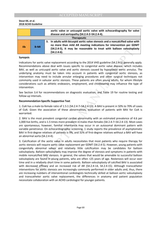 M
ANUSCRIPT
ACCEPTED
ACCEPTED MANUSCRIPT
Stout KK, et al.
2018 ACHD Guideline
Page 69
aortic valve or unicuspid aortic valve with echocardiography for valve
disease and aortopathy (S4.2.4-2–S4.2.4-4).
Therapeutic
IIb B-NR
3. In adults with bicuspid aortic valve stenosis and a noncalcified valve with
no more than mild AR meeting indications for intervention per GDMT
(S4.2.4-5), it may be reasonable to treat with balloon valvuloplasty
(S4.2.4-6).
Synopsis
Indications for aortic valve replacement according to the 2014 VHD guideline (S4.2.4-5) generally apply.
Recommendations above deal with issues specific to congenital aortic valve disease, which includes
BAV, as well as unicuspid aortic valve and aortic stenosis caused by hypoplastic aortic annulus. The
underlying anatomy must be taken into account in patients with congenital aortic stenosis, as
intervention may need to include annular enlarging procedures and other surgical techniques not
commonly used in valvular aortic stenosis. These patients are often young adults, for whom lifestyle
considerations such as athletic endeavors, employment, and childbearing may influence the type of
intervention.
See Section 3.4 for recommendations on diagnostic evaluation; and Table 19 for routine testing and
follow-up intervals.
Recommendation-Specific Supportive Text
1. CoA has a male-to-female ratio of 1.5:1 (S4.2.4-7–S4.2.4-13). A BAV is present in 50% to 70% of cases
of CoA. Given the association of these abnormalities, evaluation of patients with BAV for CoA is
warranted.
2. BAV is the most prevalent congenital cardiac abnormality with an estimated prevalence of 4.6 per
1,000 live births, and is 1.5 times more prevalent in males than females (S4.2.4-7–S4.2.4-13). Most cases
are spontaneous; however, familial inheritance may occur in an autosomal dominant pattern with
variable penetrance. On echocardiographic screening, 1 study reports the prevalence of asymptomatic
BAV in first-degree relatives of patients is 9%, and 32% of first-degree relatives without a BAV will have
an abnormal aorta (S4.2.4-4).
3. Calcification of the aortic valve in adults necessitates that most patients who require therapy for
aortic stenosis will require aortic valve replacement per GDMT (S4.2.4-5). However, young patients with
congenitally abnormal valves and relatively little calcification may be candidates for balloon
valvuloplasty. Balloon valvuloplasty may improve the degree of stenosis and symptoms in patients with
mobile noncalcified BAV stenosis. In general, the valves that would be amenable to successful balloon
valvuloplasty are found in young patients, who are often <25 years of age. Restenosis will occur over
time and in a relatively short time in some patients. Balloon valvuloplasty of calcified BAV is associated
with decreased efficacy and an increased risk of AR (S4.2.4-14, S4.2.4-15). Although transcatheter
interventions for aortic stenosis are increasingly commonly performed in older adults and, thus, there
are increasing numbers of interventional cardiologists technically skilled at balloon aortic valvuloplasty
and transcatheter aortic valve replacement, the differences in anatomy and patient population
necessitate collaboration with an ACHD cardiologist for younger patients.
 
