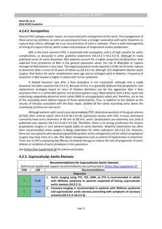 M
ANUSCRIPT
ACCEPTED
ACCEPTED MANUSCRIPT
Stout KK, et al.
2018 ACHD Guideline
Page 71
4.2.4.2. Aortopathies
Several CHD subtypes and/or repairs are associated with enlargement of the aorta. The management of
these varies by condition, as some are perceived to have a stronger association with aortic dissection or
rupture than others, although the true natural history of most is unknown. There is wide heterogeneity
of timing of surgical referral, which makes interpretation of longitudinal studies problematic.
BAV is the most common CHD, is associated with aortopathy, and is of high concern for aortic
complications, as discussed in other guideline statements (S4.2.4.2-1–S4.2.4.2-3). Although in many
published series of aortic dissection, BAV patients account for a higher proportion of dissections than
expected from prevalence of BAV in the general population alone, the risk of dissection or rupture
amongst all BAV patients is less clear. The largest population study reported a 0.5% risk of aortic rupture
or dissection after a mean of 16 years of follow-up (S4.2.4.2-4), although 11% underwent elective aortic
surgery. Risk factors for aortic complications were age and an enlarged aorta at baseline. Frequency of
dissection in BAV disease is higher in adults with Turner syndrome.
A dilated neoaortic root after a Ross procedure is not uncommon, although only a single
dissection has been reported (S4.2.4.2-5). Because of this, it is generally believed that prophylactic root
replacement strategies based on sinus of Valsalva diameters can be less aggressive after a Ross
procedure than in a native BAV patient, but practice patterns vary. Most patients with a Ross repair had
underlying congenitally abnormal aortic valves (BAV or unicuspid aortic valve) and, therefore, are at risk
of the ascending aortic dilation typical of those abnormalities. Thus, in addition to the dilation at the
sinuses of Valsalva associated with the Ross repair, dilation of the native ascending aorta above the
sinotubular junction can also occur.
Although patients with conotruncal abnormalities (TOF, dextrotransposition of the great arteries
[d-TGA] after arterial switch (S4.2.4.2-6–S4.2.4.2-8), pulmonary atresia with VSD, truncus arteriosus)
commonly have aortic diameters of 40 mm to 50 mm, aortic complications are extremely rare (only 6
published case reports) (S4.2.4.2-9–S4.2.4.2-14). Therefore, there is no strong justification for empiric
prophylactic surgery in such patients based solely on aortic diameter. Watchful observation has often
been recommended unless surgery is being undertaken for other indications (S4.2.4.2-15). However,
there are rare patients who develop substantially greater aortic enlargement and for whom prophylactic
surgery may have more of a role. Risk factor management such as control of hypertension is important.
There are no RCTs evaluating the efficacy of medical therapy to reduce the rate of progression of aortic
dilation or incidence of aortic dissection in this population.
See Online Data Supplement 36 for referenced studies.
4.2.5. Supravalvular Aortic Stenosis
Recommendations for Supravalvular Aortic Stenosis
Referenced studies that support recommendations are summarized in Online Data Supplement 37.
COR LOE Recommendations
Diagnostic
I C-LD
1. Aortic imaging using TTE, TEE, CMR, or CTA is recommended in adults
with Williams syndrome or patients suspected of having supravalvular
aortic stenosis (S4.2.5-1).
I C-LD
2. Coronary imaging is recommended in patients with Williams syndrome
and supravalvular aortic stenosis presenting with symptoms of coronary
ischemia (S4.2.5-2–S4.2.5-4).
 