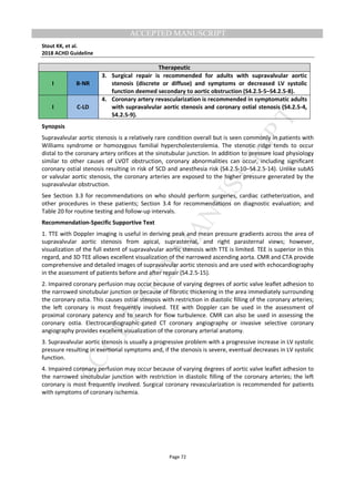 M
ANUSCRIPT
ACCEPTED
ACCEPTED MANUSCRIPT
Stout KK, et al.
2018 ACHD Guideline
Page 72
Therapeutic
I B-NR
3. Surgical repair is recommended for adults with supravalvular aortic
stenosis (discrete or diffuse) and symptoms or decreased LV systolic
function deemed secondary to aortic obstruction (S4.2.5-5–S4.2.5-8).
I C-LD
4. Coronary artery revascularization is recommended in symptomatic adults
with supravalvular aortic stenosis and coronary ostial stenosis (S4.2.5-4,
S4.2.5-9).
Synopsis
Supravalvular aortic stenosis is a relatively rare condition overall but is seen commonly in patients with
Williams syndrome or homozygous familial hypercholesterolemia. The stenotic ridge tends to occur
distal to the coronary artery orifices at the sinotubular junction. In addition to pressure load physiology
similar to other causes of LVOT obstruction, coronary abnormalities can occur, including significant
coronary ostial stenosis resulting in risk of SCD and anesthesia risk (S4.2.5-10–S4.2.5-14). Unlike subAS
or valvular aortic stenosis, the coronary arteries are exposed to the higher pressure generated by the
supravalvular obstruction.
See Section 3.3 for recommendations on who should perform surgeries, cardiac catheterization, and
other procedures in these patients; Section 3.4 for recommendations on diagnostic evaluation; and
Table 20 for routine testing and follow-up intervals.
Recommendation-Specific Supportive Text
1. TTE with Doppler imaging is useful in deriving peak and mean pressure gradients across the area of
supravalvular aortic stenosis from apical, suprasternal, and right parasternal views; however,
visualization of the full extent of supravalvular aortic stenosis with TTE is limited. TEE is superior in this
regard, and 3D TEE allows excellent visualization of the narrowed ascending aorta. CMR and CTA provide
comprehensive and detailed images of supravalvular aortic stenosis and are used with echocardiography
in the assessment of patients before and after repair (S4.2.5-15).
2. Impaired coronary perfusion may occur because of varying degrees of aortic valve leaflet adhesion to
the narrowed sinotubular junction or because of fibrotic thickening in the area immediately surrounding
the coronary ostia. This causes ostial stenosis with restriction in diastolic filling of the coronary arteries;
the left coronary is most frequently involved. TEE with Doppler can be used in the assessment of
proximal coronary patency and to search for flow turbulence. CMR can also be used in assessing the
coronary ostia. Electrocardiographic-gated CT coronary angiography or invasive selective coronary
angiography provides excellent visualization of the coronary arterial anatomy.
3. Supravalvular aortic stenosis is usually a progressive problem with a progressive increase in LV systolic
pressure resulting in exertional symptoms and, if the stenosis is severe, eventual decreases in LV systolic
function.
4. Impaired coronary perfusion may occur because of varying degrees of aortic valve leaflet adhesion to
the narrowed sinotubular junction with restriction in diastolic filling of the coronary arteries; the left
coronary is most frequently involved. Surgical coronary revascularization is recommended for patients
with symptoms of coronary ischemia.
 