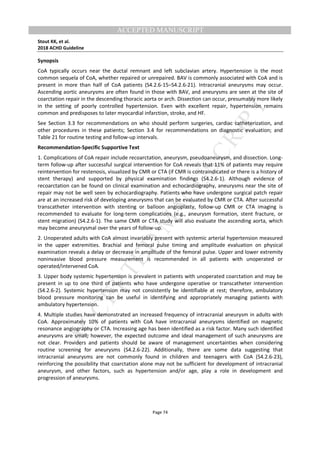 M
ANUSCRIPT
ACCEPTED
ACCEPTED MANUSCRIPT
Stout KK, et al.
2018 ACHD Guideline
Page 74
Synopsis
CoA typically occurs near the ductal remnant and left subclavian artery. Hypertension is the most
common sequela of CoA, whether repaired or unrepaired. BAV is commonly associated with CoA and is
present in more than half of CoA patients (S4.2.6-15–S4.2.6-21). Intracranial aneurysms may occur.
Ascending aortic aneurysms are often found in those with BAV, and aneurysms are seen at the site of
coarctation repair in the descending thoracic aorta or arch. Dissection can occur, presumably more likely
in the setting of poorly controlled hypertension. Even with excellent repair, hypertension remains
common and predisposes to later myocardial infarction, stroke, and HF.
See Section 3.3 for recommendations on who should perform surgeries, cardiac catheterization, and
other procedures in these patients; Section 3.4 for recommendations on diagnostic evaluation; and
Table 21 for routine testing and follow-up intervals.
Recommendation-Specific Supportive Text
1. Complications of CoA repair include recoarctation, aneurysm, pseudoaneurysm, and dissection. Long-
term follow-up after successful surgical intervention for CoA reveals that 11% of patients may require
reintervention for restenosis, visualized by CMR or CTA (if CMR is contraindicated or there is a history of
stent therapy) and supported by physical examination findings (S4.2.6-1). Although evidence of
recoarctation can be found on clinical examination and echocardiography, aneurysms near the site of
repair may not be well seen by echocardiography. Patients who have undergone surgical patch repair
are at an increased risk of developing aneurysms that can be evaluated by CMR or CTA. After successful
transcatheter intervention with stenting or balloon angioplasty, follow-up CMR or CTA imaging is
recommended to evaluate for long-term complications (e.g., aneurysm formation, stent fracture, or
stent migration) (S4.2.6-1). The same CMR or CTA study will also evaluate the ascending aorta, which
may become aneurysmal over the years of follow-up.
2. Unoperated adults with CoA almost invariably present with systemic arterial hypertension measured
in the upper extremities. Brachial and femoral pulse timing and amplitude evaluation on physical
examination reveals a delay or decrease in amplitude of the femoral pulse. Upper and lower extremity
noninvasive blood pressure measurement is recommended in all patients with unoperated or
operated/intervened CoA.
3. Upper body systemic hypertension is prevalent in patients with unoperated coarctation and may be
present in up to one third of patients who have undergone operative or transcatheter intervention
(S4.2.6-2). Systemic hypertension may not consistently be identifiable at rest; therefore, ambulatory
blood pressure monitoring can be useful in identifying and appropriately managing patients with
ambulatory hypertension.
4. Multiple studies have demonstrated an increased frequency of intracranial aneurysm in adults with
CoA. Approximately 10% of patients with CoA have intracranial aneurysms identified on magnetic
resonance angiography or CTA. Increasing age has been identified as a risk factor. Many such identified
aneurysms are small; however, the expected outcome and ideal management of such aneurysms are
not clear. Providers and patients should be aware of management uncertainties when considering
routine screening for aneurysms (S4.2.6-22). Additionally, there are some data suggesting that
intracranial aneurysms are not commonly found in children and teenagers with CoA (S4.2.6-23),
reinforcing the possibility that coarctation alone may not be sufficient for development of intracranial
aneurysm, and other factors, such as hypertension and/or age, play a role in development and
progression of aneurysms.
 