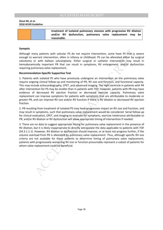 M
ANUSCRIPT
ACCEPTED
ACCEPTED MANUSCRIPT
Stout KK, et al.
2018 ACHD Guideline
Page 78
treatment of isolated pulmonary stenosis with progressive RV dilation
and/or RV dysfunction, pulmonary valve replacement may be
reasonable.
Synopsis
Although many patients with valvular PS do not require intervention, some have PS that is severe
enough to warrant intervention, often in infancy or childhood. PS can be alleviated either by surgical
valvotomy or with balloon valvuloplasty. Either surgical or catheter intervention may result in
hemodynamically important PR that can result in symptoms, RV enlargement, and/or dysfunction
requiring pulmonary valve replacement.
Recommendation-Specific Supportive Text
1. Patients with isolated PS who have previously undergone an intervention on the pulmonary valve
require ongoing clinical follow-up and monitoring of PR, RV size and function, and functional capacity.
This may include echocardiography, CPET, and advanced imaging. The right ventricle in patients with PR
after intervention for PS may be smaller than in patients with TOF; however, patients with PR may have
evidence of decreased RV ejection fraction or decreased exercise capacity. Pulmonary valve
replacement can improve symptoms for patients with symptoms that are attributable to moderate or
greater PR, and can improve RV size and/or RV function if there is RV dilation or decreased RV ejection
fraction.
2. PR resulting from treatment of isolated PS may have progressive impact on RV size and function, and
may result in symptoms, such that pulmonary valve replacement would be considered. Serial follow-up
for clinical evaluation, CPET, and imaging to evaluate for symptoms, exercise intolerance attributable to
PR, and/or RV dilation or RV dysfunction will allow appropriate timing of intervention if needed.
3. There are no data to suggest appropriate timing for pulmonary valve replacement in the presence of
RV dilation, but it is likely inappropriate to directly extrapolate the data applicable to patients with TOF
(S4.3.1.1-1). However, RV dilation or dysfunction should improve, or at least not progress further, if the
volume overload from PR is alleviated by pulmonary valve replacement. Thus, although specific RV size
criteria are not available for these patients to determine timing of pulmonary valve replacement,
patients with progressively worsening RV size or function presumably represent a subset of patients for
whom valve replacement could be beneficial.
 