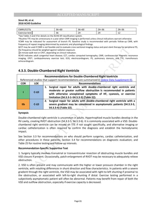 M
ANUSCRIPT
ACCEPTED
ACCEPTED MANUSCRIPT
Stout KK, et al.
2018 ACHD Guideline
Page 81
CMR‡/CCT§ 36–60 36–60 24–36 24–36
Exercise test║ 36 24 24 12
*See Tables 3 and 4 for details on the ACHD AP classification system.
†RouƟne TTE may be unnecessary in a year when CMR imaging is performed unless clinical indications warrant otherwise.
‡CMR may be indicated for assessment of branch PS. Baseline study is recommended with periodic follow-up CMR, with
frequency of repeat imaging determined by anatomic and physiological findings.
§CCT may be used if CMR is not feasible and to evaluate cross-sectional imaging status and post-stent therapy for peripheral PS;
the frequency should be weighed against radiation exposure.
║6-minute walk test or CPET, depending on clinical indication.
ACHD indicates adult congenital heart disease; CCT, cardiac computed tomography; CMR, cardiovascular magnetic resonance
imaging; CPET, cardiopulmonary exercise test; ECG, electrocardiogram; PS, pulmonary stenosis; and TTE, transthoracic
echocardiogram.
4.3.3. Double-Chambered Right Ventricle
Recommendations for Double-Chambered Right Ventricle
Referenced studies that support recommendations are summarized in Online Data Supplement 41.
COR LOE Recommendations
I C-LD
1. Surgical repair for adults with double-chambered right ventricle and
moderate or greater outflow obstruction is recommended in patients
with otherwise unexplained symptoms of HF, cyanosis, or exercise
limitation (S4.3.3-1–S4.3.3-3) (Table 22).
IIb C-LD
2. Surgical repair for adults with double-chambered right ventricle with a
severe gradient may be considered in asymptomatic patients (S4.3.3-3,
S4.3.3-4) (Table 22).
Synopsis
Double-chambered right ventricle is uncommon in adults. Hypertrophied muscle bundles develop in the
RV cavity, creating RVOT obstruction (S4.3.3-5, S4.3.3-6). It is commonly associated with a VSD. Double-
chambered right ventricle can be missed on TTE if not sought specifically, and alternative imaging or
cardiac catheterization is often required to confirm the diagnosis and establish the hemodynamic
impact.
See Section 3.3 for recommendations on who should perform surgeries, cardiac catheterization, and
other procedures in these patients; Section 3.4 for recommendations on diagnostic evaluation; and
Table 25 for routine testing and follow-up intervals.
Recommendation-Specific Supportive Text
1. Surgery typically involves transatrial or transventricular resection of obstructing muscle bundles and
VSD closure if present. Occasionally, patch enlargement of RVOT may be necessary to adequately relieve
obstruction.
2. VSD is often present and may communicate with the higher or lower pressure chamber in the right
ventricle, with resulting differences in shunt direction and flow characteristics. In patients with a severe
gradient through the right ventricle, the VSD may be associated with right-to-left shunting if proximal to
the obstruction, or associated with left-to-right shunting if distal. Exercise testing performed in a
subjectively asymptomatic patient will often be abnormal. Patients may benefit from repair of both the
VSD and outflow obstruction, especially if exercise capacity is decreased.
 