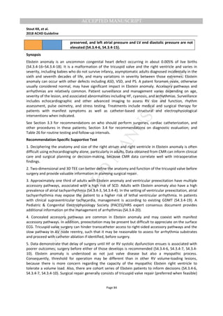M
ANUSCRIPT
ACCEPTED
ACCEPTED MANUSCRIPT
Stout KK, et al.
2018 ACHD Guideline
Page 84
preserved, and left atrial pressure and LV end diastolic pressure are not
elevated (S4.3.4-6, S4.3.4-15).
Synopsis
Ebstein anomaly is an uncommon congenital heart defect occurring in about 0.005% of live births
(S4.3.4-16–S4.3.4-18). It is a malformation of the tricuspid valve and the right ventricle and varies in
severity, including babies who do not survive infancy, asymptomatic adults diagnosed incidentally in the
sixth and seventh decades of life, and many variations in severity between those extremes. Ebstein
anomaly can occur with other defects including ASD, VSD, and PS. A patent foramen ovale, otherwise
usually considered normal, may have significant impact in Ebstein anomaly. Accessory pathways and
arrhythmias are relatively common. Patient surveillance and management varies depending on age,
severity of the lesion, and associated abnormalities including HF, cyanosis, and arrhythmias. Surveillance
includes echocardiographic and other advanced imaging to assess RV size and function, rhythm
assessment, pulse oximetry, and stress testing. Treatments include medical and surgical therapy for
patients with manifest symptoms as well as catheter-based structural and electrophysiological
interventions when indicated.
See Section 3.3 for recommendations on who should perform surgeries, cardiac catheterization, and
other procedures in these patients; Section 3.4 for recommendations on diagnostic evaluation; and
Table 26 for routine testing and follow-up intervals.
Recommendation-Specific Supportive Text
1. Deciphering the anatomy and size of the right atrium and right ventricle in Ebstein anomaly is often
difficult using echocardiography alone, particularly in adults. Data obtained from CMR can inform clinical
care and surgical planning or decision-making, because CMR data correlate well with intraoperative
findings.
2. Two-dimensional and 3D TEE can better define the anatomy and function of the tricuspid valve before
surgery and provide valuable information in planning surgical repair.
3. Approximately one third of adults with Ebstein anomaly and ventricular preexcitation have multiple
accessory pathways, associated with a high risk of SCD. Adults with Ebstein anomaly also have a high
prevalence of atrial tachyarrhythmia (S4.3.4-3, S4.3.4-4). In the setting of ventricular preexcitation, atrial
tachyarrhythmia may expose the patient to a higher risk of lethal ventricular arrhythmia. In patients
with clinical supraventricular tachycardia, management is according to existing GDMT (S4.3.4-19). A
Pediatric & Congenital Electrophysiology Society (PACES)/HRS expert consensus document provides
additional information on the management of arrhythmias (S4.3.4-20).
4. Concealed accessory pathways are common in Ebstein anomaly and may coexist with manifest
accessory pathways. In addition, preexcitation may be present but difficult to appreciate on the surface
ECG. Tricuspid valve surgery can hinder transcatheter access to right-sided accessory pathways and the
slow pathway in AV node reentry, such that it may be reasonable to assess for arrhythmia substrates
and proceed with catheter ablation if identified, before surgery.
5. Data demonstrate that delay of surgery until HF or RV systolic dysfunction ensues is associated with
poorer outcomes; surgery before either of those develops is recommended (S4.3.4-6, S4.3.4-7, S4.3.4-
10). Ebstein anomaly is understood as not just valve disease but also a myopathic process.
Consequently, threshold for operation may be different than in other RV volume-loading lesions,
because there is more concern regarding the capacity of the myopathic Ebstein right ventricle to
tolerate a volume load. Also, there are cohort series of Ebstein patients to inform decisions (S4.3.4-6,
S4.3.4-7, S4.3.4-10). Surgical repair generally consists of tricuspid valve repair (preferred when feasible)
 
