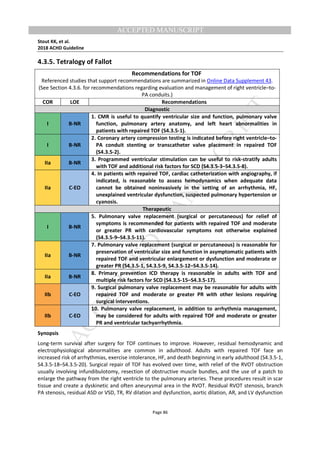 M
ANUSCRIPT
ACCEPTED
ACCEPTED MANUSCRIPT
Stout KK, et al.
2018 ACHD Guideline
Page 86
4.3.5. Tetralogy of Fallot
Recommendations for TOF
Referenced studies that support recommendations are summarized in Online Data Supplement 43.
(See Section 4.3.6. for recommendations regarding evaluation and management of right ventricle–to-
PA conduits.)
COR LOE Recommendations
Diagnostic
I B-NR
1. CMR is useful to quantify ventricular size and function, pulmonary valve
function, pulmonary artery anatomy, and left heart abnormalities in
patients with repaired TOF (S4.3.5-1).
I B-NR
2. Coronary artery compression testing is indicated before right ventricle–to-
PA conduit stenting or transcatheter valve placement in repaired TOF
(S4.3.5-2).
IIa B-NR
3. Programmed ventricular stimulation can be useful to risk-stratify adults
with TOF and additional risk factors for SCD (S4.3.5-3–S4.3.5-8).
IIa C-EO
4. In patients with repaired TOF, cardiac catheterization with angiography, if
indicated, is reasonable to assess hemodynamics when adequate data
cannot be obtained noninvasively in the setting of an arrhythmia, HF,
unexplained ventricular dysfunction, suspected pulmonary hypertension or
cyanosis.
Therapeutic
I B-NR
5. Pulmonary valve replacement (surgical or percutaneous) for relief of
symptoms is recommended for patients with repaired TOF and moderate
or greater PR with cardiovascular symptoms not otherwise explained
(S4.3.5-9–S4.3.5-11).
IIa B-NR
7. Pulmonary valve replacement (surgical or percutaneous) is reasonable for
preservation of ventricular size and function in asymptomatic patients with
repaired TOF and ventricular enlargement or dysfunction and moderate or
greater PR (S4.3.5-1, S4.3.5-9, S4.3.5-12–S4.3.5-14).
IIa B-NR
8. Primary prevention ICD therapy is reasonable in adults with TOF and
multiple risk factors for SCD (S4.3.5-15–S4.3.5-17).
IIb C-EO
9. Surgical pulmonary valve replacement may be reasonable for adults with
repaired TOF and moderate or greater PR with other lesions requiring
surgical interventions.
IIb C-EO
10. Pulmonary valve replacement, in addition to arrhythmia management,
may be considered for adults with repaired TOF and moderate or greater
PR and ventricular tachyarrhythmia.
Synopsis
Long-term survival after surgery for TOF continues to improve. However, residual hemodynamic and
electrophysiological abnormalities are common in adulthood. Adults with repaired TOF face an
increased risk of arrhythmias, exercise intolerance, HF, and death beginning in early adulthood (S4.3.5-1,
S4.3.5-18–S4.3.5-20). Surgical repair of TOF has evolved over time, with relief of the RVOT obstruction
usually involving infundibulotomy, resection of obstructive muscle bundles, and the use of a patch to
enlarge the pathway from the right ventricle to the pulmonary arteries. These procedures result in scar
tissue and create a dyskinetic and often aneurysmal area in the RVOT. Residual RVOT stenosis, branch
PA stenosis, residual ASD or VSD, TR, RV dilation and dysfunction, aortic dilation, AR, and LV dysfunction
 