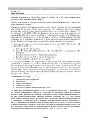 M
ANUSCRIPT
ACCEPTED
ACCEPTED MANUSCRIPT
Stout KK, et al.
2018 ACHD Guideline
Page 88
stimulation is most useful in risk stratifying patients at moderate risk of SCD rather than as a routine
surveillance tool in low-risk populations (S4.3.5-7).
4. Cardiac catheterization is the only method that can accurately and reliably determine PA pressure and
pulmonary vascular resistance.
5. Symptomatic patients (with dyspnea, chest pain, and/or exercise intolerance otherwise unexplained)
with repaired TOF and severe PR who undergo pulmonary valve replacement often report improved
functional class after intervention. Improvement in symptoms often correlates with a reduction in RV
size and relief of PR (S4.3.5-9–S4.3.5-11). Symptom improvement is more likely in patients with
underlying PS and PR than in patients with PR alone. For patients with significant LV or RV dysfunction,
pulmonary valve replacement may not be tolerated or sufficient; therefore, evaluation by ACHD
cardiologists and HF cardiologists is appropriate to decide appropriate course of action, particularly in
deciding if a patient may be appropriate for mechanical circulatory support or heart transplant.
6. Pulmonary valve replacement is reasonable in patients with at least 2 of the following (S4.3.5-1,
S4.3.5-9, S4.3.5-12–S4.3.5-14):
a. Mild or greater RV or LV dysfunction
b. Severe RV dilation (RV end-diastolic volume index ≥160 mL/m2
, RV end-systolic volume index
≥80 mL/m2
)
c. RV end-diastolic volume ≥2 times the LV end-diastolic volume
d. RV systolic pressure two thirds or higher systemic pressure
e. Progressive objective reduction in exercise capacity
The increasing use of CMR in the long-term follow-up for patients with repaired TOF has provided
quantification of ventricular size, function, and PR. However, there is lack of consensus regarding
optimal indications and timing of pulmonary valve replacement in this population. Pulmonary valve
replacement results in reduction of RV volume and relief of PR; however, these are only surrogates for
outcomes. Many patients with repaired TOF may deny symptoms yet demonstrate reduced exercise
tolerance. Pulmonary valve replacement in such patients has been associated with improved functional
status (S4.3.5-9, S4.3.5-10).
7. Risk factors for SCD include:
a. LV systolic or diastolic dysfunction
b. Nonsustained VT
c. QRS duration ≥180 ms
d. Extensive RV scarring
e. Inducible sustained VT at electrophysiological study
The largest study of patients with repaired TOF and ICDs included 121 patients from 11 North American
and European sites followed for a median of 3.7 years after ICD implantation. Overall, 30% of patients
received at least 1 appropriate ICD discharge, corresponding to annual appropriate shock rates of 7.7%
and 9.8% for primary and secondary prevention indications, respectively (S4.3.5-16). Unlike patients
with acquired HF, evidence suggests that patients with TOF who have inducible sustained polymorphic
VT (hazard ratio: 12.9) fare as poorly as or worse than those with inducible sustained monomorphic VT
(S4.3.5-5). Negative consequences associated with ICDs in adults with TOF must be carefully considered
in selecting appropriate candidates. These include high rates of inappropriate shocks (5% to 6% per
year), lead-related complications, and unfavorable patient-reported outcomes, including impaired QoL,
anxiety, depression, and psychosexual complications (S4.3.5-15, S4.3.5-17, S4.3.5-40).
 