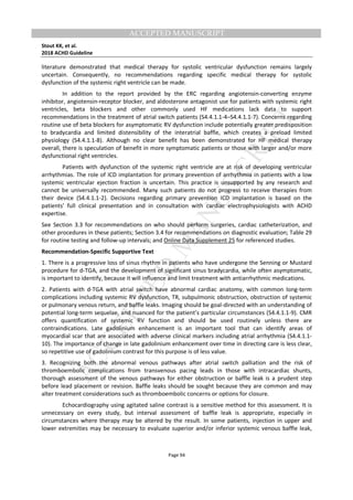 M
ANUSCRIPT
ACCEPTED
ACCEPTED MANUSCRIPT
Stout KK, et al.
2018 ACHD Guideline
Page 94
literature demonstrated that medical therapy for systolic ventricular dysfunction remains largely
uncertain. Consequently, no recommendations regarding specific medical therapy for systolic
dysfunction of the systemic right ventricle can be made.
In addition to the report provided by the ERC regarding angiotensin-converting enzyme
inhibitor, angiotensin-receptor blocker, and aldosterone antagonist use for patients with systemic right
ventricles, beta blockers and other commonly used HF medications lack data to support
recommendations in the treatment of atrial switch patients (S4.4.1.1-4–S4.4.1.1-7). Concerns regarding
routine use of beta blockers for asymptomatic RV dysfunction include potentially greater predisposition
to bradycardia and limited distensibility of the interatrial baffle, which creates a preload limited
physiology (S4.4.1.1-8). Although no clear benefit has been demonstrated for HF medical therapy
overall, there is speculation of benefit in more symptomatic patients or those with larger and/or more
dysfunctional right ventricles.
Patients with dysfunction of the systemic right ventricle are at risk of developing ventricular
arrhythmias. The role of ICD implantation for primary prevention of arrhythmia in patients with a low
systemic ventricular ejection fraction is uncertain. This practice is unsupported by any research and
cannot be universally recommended. Many such patients do not progress to receive therapies from
their device (S4.4.1.1-2). Decisions regarding primary prevention ICD implantation is based on the
patients' full clinical presentation and in consultation with cardiac electrophysiologists with ACHD
expertise.
See Section 3.3 for recommendations on who should perform surgeries, cardiac catheterization, and
other procedures in these patients; Section 3.4 for recommendations on diagnostic evaluation; Table 29
for routine testing and follow-up intervals; and Online Data Supplement 25 for referenced studies.
Recommendation-Specific Supportive Text
1. There is a progressive loss of sinus rhythm in patients who have undergone the Senning or Mustard
procedure for d-TGA, and the development of significant sinus bradycardia, while often asymptomatic,
is important to identify, because it will influence and limit treatment with antiarrhythmic medications.
2. Patients with d-TGA with atrial switch have abnormal cardiac anatomy, with common long-term
complications including systemic RV dysfunction, TR, subpulmonic obstruction, obstruction of systemic
or pulmonary venous return, and baffle leaks. Imaging should be goal-directed with an understanding of
potential long-term sequelae, and nuanced for the patient’s particular circumstances (S4.4.1.1-9). CMR
offers quantification of systemic RV function and should be used routinely unless there are
contraindications. Late gadolinium enhancement is an important tool that can identify areas of
myocardial scar that are associated with adverse clinical markers including atrial arrhythmia (S4.4.1.1-
10). The importance of change in late gadolinium enhancement over time in directing care is less clear,
so repetitive use of gadolinium contrast for this purpose is of less value.
3. Recognizing both the abnormal venous pathways after atrial switch palliation and the risk of
thromboembolic complications from transvenous pacing leads in those with intracardiac shunts,
thorough assessment of the venous pathways for either obstruction or baffle leak is a prudent step
before lead placement or revision. Baffle leaks should be sought because they are common and may
alter treatment considerations such as thromboembolic concerns or options for closure.
Echocardiography using agitated saline contrast is a sensitive method for this assessment. It is
unnecessary on every study, but interval assessment of baffle leak is appropriate, especially in
circumstances where therapy may be altered by the result. In some patients, injection in upper and
lower extremities may be necessary to evaluate superior and/or inferior systemic venous baffle leak,
 