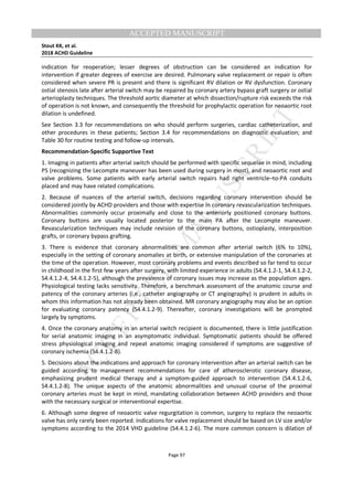 M
ANUSCRIPT
ACCEPTED
ACCEPTED MANUSCRIPT
Stout KK, et al.
2018 ACHD Guideline
Page 97
indication for reoperation; lesser degrees of obstruction can be considered an indication for
intervention if greater degrees of exercise are desired. Pulmonary valve replacement or repair is often
considered when severe PR is present and there is significant RV dilation or RV dysfunction. Coronary
ostial stenosis late after arterial switch may be repaired by coronary artery bypass graft surgery or ostial
arterioplasty techniques. The threshold aortic diameter at which dissection/rupture risk exceeds the risk
of operation is not known, and consequently the threshold for prophylactic operation for neoaortic root
dilation is undefined.
See Section 3.3 for recommendations on who should perform surgeries, cardiac catheterization, and
other procedures in these patients; Section 3.4 for recommendations on diagnostic evaluation; and
Table 30 for routine testing and follow-up intervals.
Recommendation-Specific Supportive Text
1. Imaging in patients after arterial switch should be performed with specific sequelae in mind, including
PS (recognizing the Lecompte maneuver has been used during surgery in most), and neoaortic root and
valve problems. Some patients with early arterial switch repairs had right ventricle–to-PA conduits
placed and may have related complications.
2. Because of nuances of the arterial switch, decisions regarding coronary intervention should be
considered jointly by ACHD providers and those with expertise in coronary revascularization techniques.
Abnormalities commonly occur proximally and close to the anteriorly positioned coronary buttons.
Coronary buttons are usually located posterior to the main PA after the Lecompte maneuver.
Revascularization techniques may include revision of the coronary buttons, ostioplasty, interposition
grafts, or coronary bypass grafting.
3. There is evidence that coronary abnormalities are common after arterial switch (6% to 10%),
especially in the setting of coronary anomalies at birth, or extensive manipulation of the coronaries at
the time of the operation. However, most coronary problems and events described so far tend to occur
in childhood in the first few years after surgery, with limited experience in adults (S4.4.1.2-1, S4.4.1.2-2,
S4.4.1.2-4, S4.4.1.2-5), although the prevalence of coronary issues may increase as the population ages.
Physiological testing lacks sensitivity. Therefore, a benchmark assessment of the anatomic course and
patency of the coronary arteries (i.e., catheter angiography or CT angiography) is prudent in adults in
whom this information has not already been obtained. MR coronary angiography may also be an option
for evaluating coronary patency (S4.4.1.2-9). Thereafter, coronary investigations will be prompted
largely by symptoms.
4. Once the coronary anatomy in an arterial switch recipient is documented, there is little justification
for serial anatomic imaging in an asymptomatic individual. Symptomatic patients should be offered
stress physiological imaging and repeat anatomic imaging considered if symptoms are suggestive of
coronary ischemia (S4.4.1.2-8).
5. Decisions about the indications and approach for coronary intervention after an arterial switch can be
guided according to management recommendations for care of atherosclerotic coronary disease,
emphasizing prudent medical therapy and a symptom-guided approach to intervention (S4.4.1.2-6,
S4.4.1.2-8). The unique aspects of the anatomic abnormalities and unusual course of the proximal
coronary arteries must be kept in mind, mandating collaboration between ACHD providers and those
with the necessary surgical or interventional expertise.
6. Although some degree of neoaortic valve regurgitation is common, surgery to replace the neoaortic
valve has only rarely been reported. Indications for valve replacement should be based on LV size and/or
symptoms according to the 2014 VHD guideline (S4.4.1.2-6). The more common concern is dilation of
 