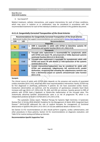 M
ANUSCRIPT
ACCEPTED
ACCEPTED MANUSCRIPT
Stout KK, et al.
2018 ACHD Guideline
Page 99
4. Scar-based VT
Medical treatment, catheter interventions, and surgical interventions for each of these conditions,
which may occur in isolation or in combination, may be considered in accordance with the
recommended treatments for each of the individual conditions as outlined in this guideline document.
4.4.1.4. Congenitally Corrected Transposition of the Great Arteries
Recommendations for Congenitally Corrected Transposition of the Great Arteries
Referenced studies that support recommendations are summarized in Online Data Supplement 47.
COR LOE Recommendations
Diagnostic
IIa C-LD
1. CMR is reasonable in adults with CCTGA to determine systemic RV
dimensions and systolic function (S4.4.1.4-1, S4.4.1.4-2).
Therapeutic
I B-NR
2. Tricuspid valve replacement is recommended for symptomatic adults
with CCTGA and severe TR, and preserved or mildly depressed systemic
ventricular function (S4.4.1.4-3, S4.4.1.4-4).
IIa C-LD
3. Tricuspid valve replacement is reasonable for asymptomatic adults with
CCTGA and severe TR with dilation or mild dysfunction of the systemic
ventricle (S4.4.1.4-3).
IIb B-NR
4. Conduit intervention/replacement may be considered for adults with
CCTGA and symptomatic subpulmonary left ventricle–to-PA conduit
dysfunction, recognizing that unloading the subpulmonary ventricle may
have a detrimental impact on systemic atrioventricular valve function
(S4.4.1.4-5).
Synopsis
The clinical course of adults with CCTGA often depends on the presence and severity of associated
cardiac anomalies (S4.4.1.4-6), which will often have required pediatric intervention. Rarely, CCTGA may
be first diagnosed in adulthood, particularly if patients do not have associated cardiac lesions.
Conduction abnormalities are common, and the prevalence of spontaneous complete heart block
increases with age (S4.4.1.4-7, S4.4.1.4-8). PS, ASD, and VSD are common. Seventy percent to 90% of
patients with CCTGA have a dysplastic or Ebstein-like malformation of the tricuspid valve. This
anatomically abnormal systemic atrioventricular valve is at risk of progressive TR, which is an
independent predictor of death in CCTGA (S4.4.1.4-4, S4.4.1.4-9).
The systematic review report, “Medical Therapy for Systemic Right Ventricles: A Systematic
Review (Part 1) for the 2018 AHA/ACC Guideline for the Management of Adults With Congenital Heart
Disease.” (S4.4.1.4-10) addressed the role of medical therapies for management of functional
deterioration in systemic RVs (S4.4.1.4-11–S4.4.1.4-13) (see additional details in Section 3.17).
See Section 3.3 for recommendations on who should perform surgeries, cardiac catheterization, and
other procedures in these patients; Section 3.4 for recommendations on diagnostic evaluation; and
Table 31 for routine testing and follow-up intervals.
Recommendation-Specific Supportive Text
 