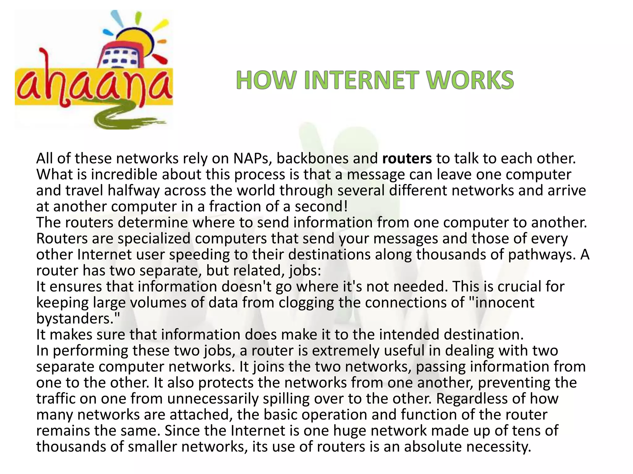 HOW INTERNET WORKSAll of these networks rely on NAPs, backbones and routers to talk to each other. What is incredible about this process is that a message can leave one computer and travel halfway across the world through several different networks and arrive at another computer in a fraction of a second!The routers determine where to send information from one computer to another. Routers are specialized computers that send your messages and those of every other Internet user speeding to their destinations along thousands of pathways. A router has two separate, but related, jobs:It ensures that information doesn't go where it's not needed. This is crucial for keeping large volumes of data from clogging the connections of "innocent bystanders."It makes sure that information does make it to the intended destination.In performing these two jobs, a router is extremely useful in dealing with two separate computer networks. It joins the two networks, passing information from one to the other. It also protects the networks from one another, preventing the traffic on one from unnecessarily spilling over to the other. Regardless of how many networks are attached, the basic operation and function of the router remains the same. Since the Internet is one huge network made up of tens of thousands of smaller networks, its use of routers is an absolute necessity.