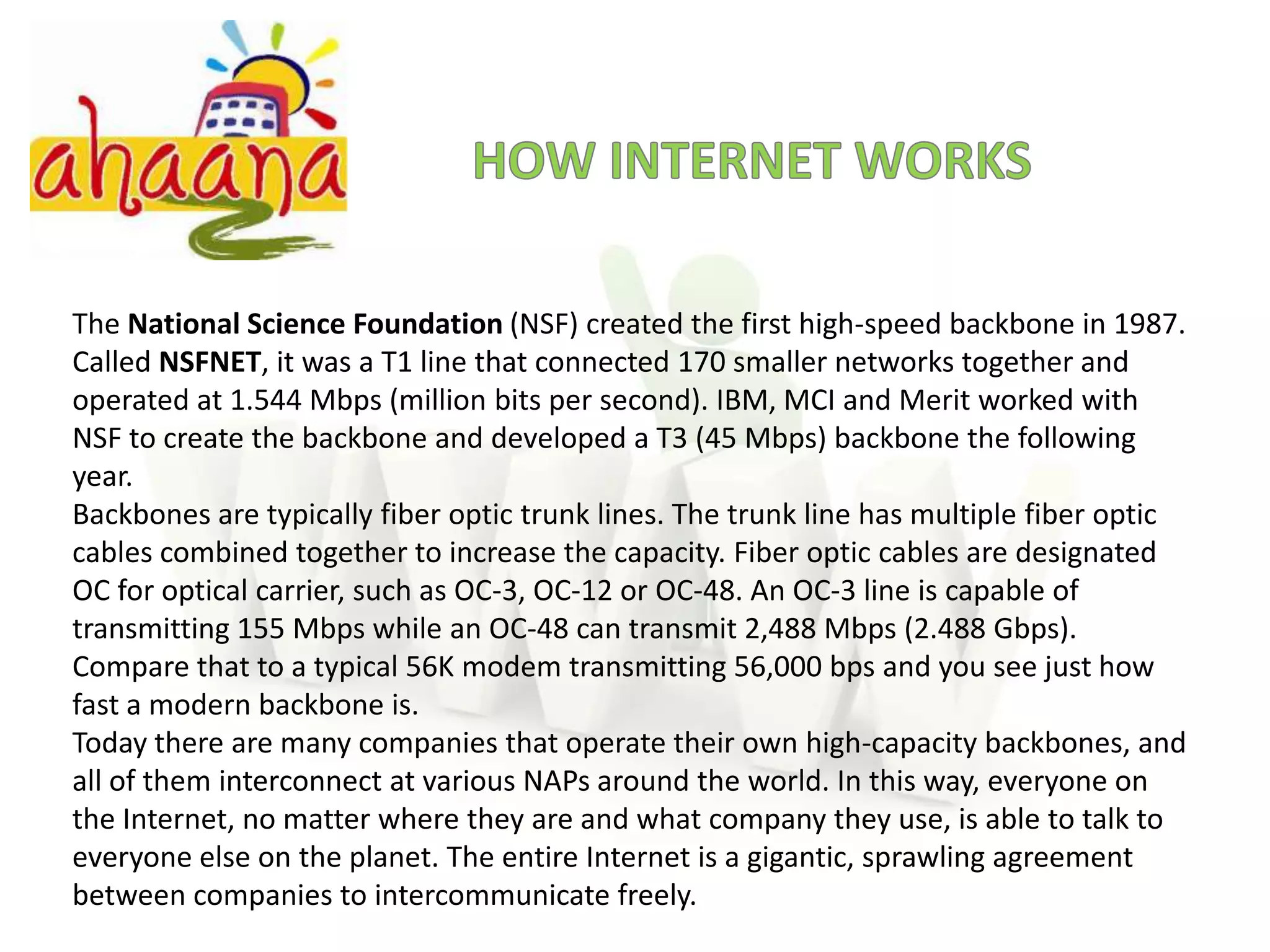 HOW INTERNET WORKSThe National Science Foundation (NSF) created the first high-speed backbone in 1987. Called NSFNET, it was a T1 line that connected 170 smaller networks together and operated at 1.544 Mbps (million bits per second). IBM, MCI and Merit worked with NSF to create the backbone and developed a T3 (45 Mbps) backbone the following year.Backbones are typically fiberoptic trunk lines. The trunk line has multiple fiber optic cables combined together to increase the capacity. Fiber optic cables are designated OC for optical carrier, such as OC-3, OC-12 or OC-48. An OC-3 line is capable of transmitting 155 Mbps while an OC-48 can transmit 2,488 Mbps (2.488 Gbps). Compare that to a typical 56K modem transmitting 56,000 bps and you see just how fast a modern backbone is.Today there are many companies that operate their own high-capacity backbones, and all of them interconnect at various NAPs around the world. In this way, everyone on the Internet, no matter where they are and what company they use, is able to talk to everyone else on the planet. The entire Internet is a gigantic, sprawling agreement between companies to intercommunicate freely.