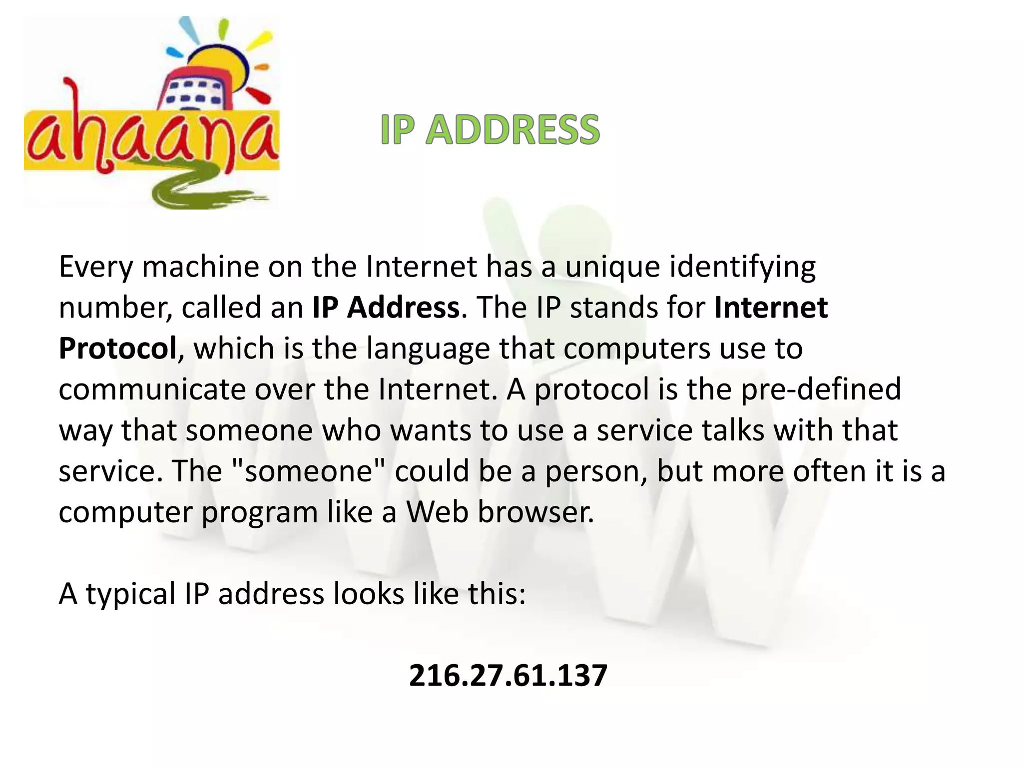 IP ADDRESSEvery machine on the Internet has a unique identifying number, called an IP Address. The IP stands for Internet Protocol, which is the language that computers use to communicate over the Internet. A protocol is the pre-defined way that someone who wants to use a service talks with that service. The "someone" could be a person, but more often it is a computer program like a Web browser.A typical IP address looks like this:216.27.61.137