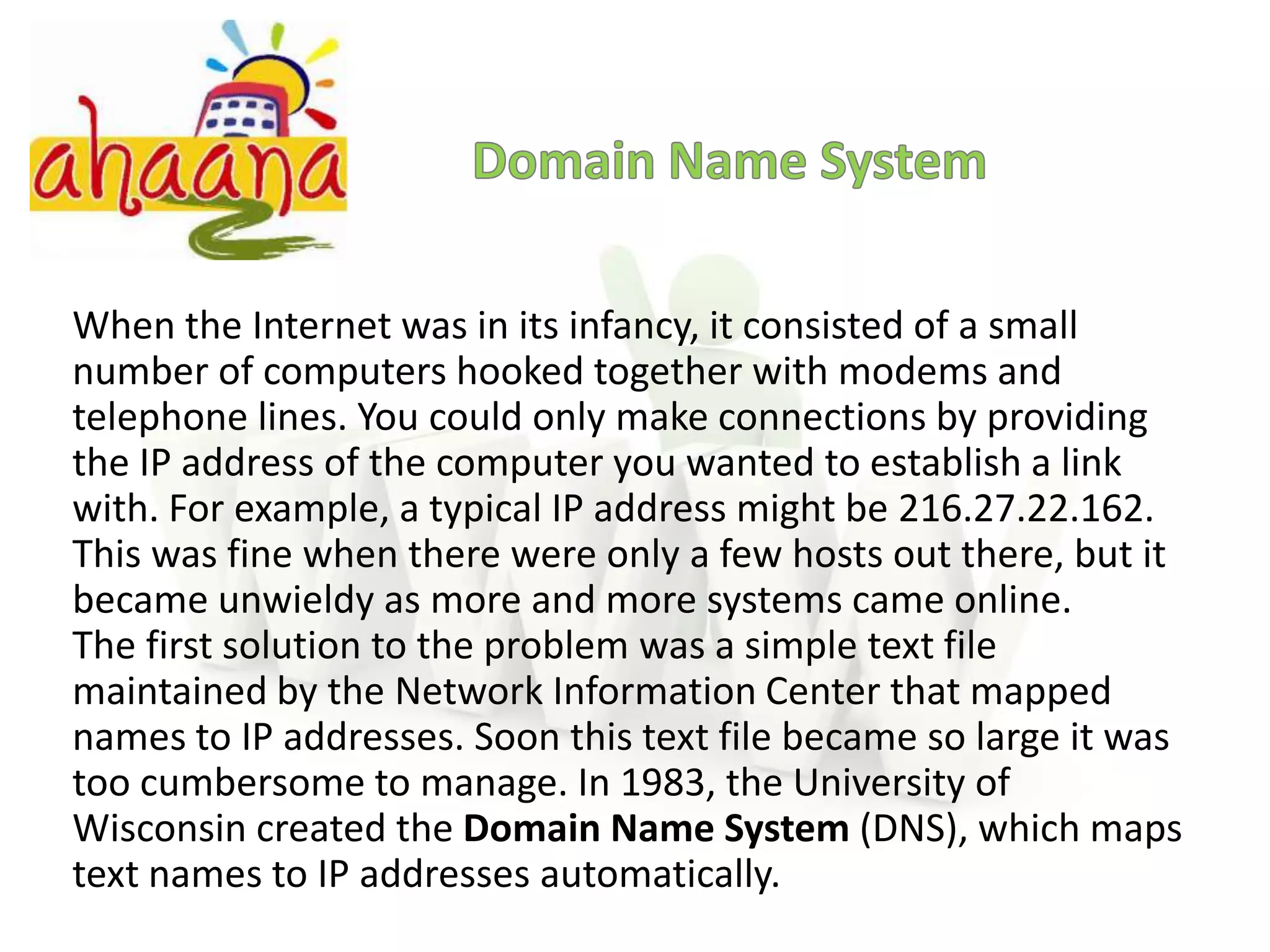 Domain Name SystemWhen the Internet was in its infancy, it consisted of a small number of computers hooked together with modems and telephone lines. You could only make connections by providing the IP address of the computer you wanted to establish a link with. For example, a typical IP address might be 216.27.22.162. This was fine when there were only a few hosts out there, but it became unwieldy as more and more systems came online.The first solution to the problem was a simple text file maintained by the Network Information Center that mapped names to IP addresses. Soon this text file became so large it was too cumbersome to manage. In 1983, the University of Wisconsin created the Domain Name System (DNS), which maps text names to IP addresses automatically.