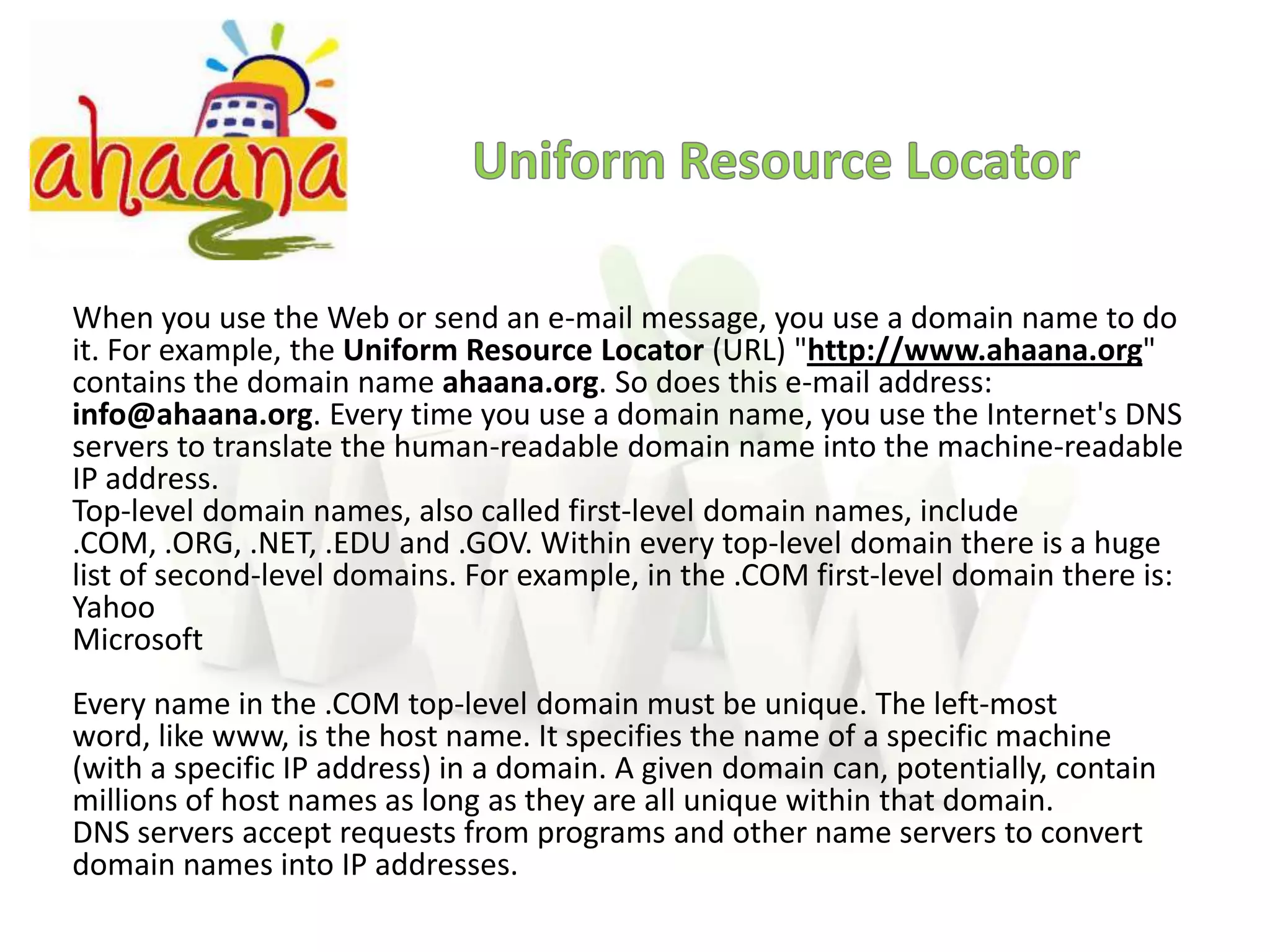 Uniform Resource LocatorWhen you use the Web or send an e-mail message, you use a domain name to do it. For example, the Uniform Resource Locator (URL) "http://www.ahaana.org" contains the domain name ahaana.org. So does this e-mail address: info@ahaana.org. Every time you use a domain name, you use the Internet's DNS servers to translate the human-readable domain name into the machine-readable IP address.Top-level domain names, also called first-level domain names, include .COM, .ORG, .NET, .EDU and .GOV. Within every top-level domain there is a huge list of second-level domains. For example, in the .COM first-level domain there is:YahooMicrosoftEvery name in the .COM top-level domain must be unique. The left-most word, like www, is the host name. It specifies the name of a specific machine (with a specific IP address) in a domain. A given domain can, potentially, contain millions of host names as long as they are all unique within that domain.DNS servers accept requests from programs and other name servers to convert domain names into IP addresses.