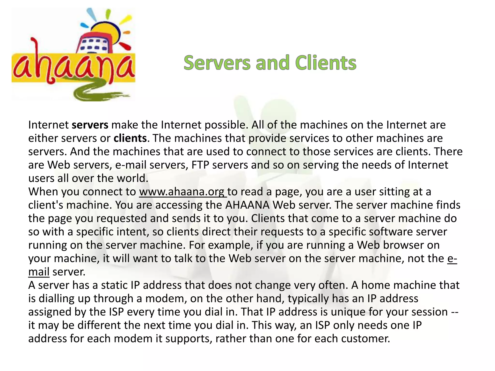 Servers and ClientsInternet servers make the Internet possible. All of the machines on the Internet are either servers or clients. The machines that provide services to other machines are servers. And the machines that are used to connect to those services are clients. There are Web servers, e-mail servers, FTP servers and so on serving the needs of Internet users all over the world.When you connect to www.ahaana.org to read a page, you are a user sitting at a client's machine. You are accessing the AHAANA Web server. The server machine finds the page you requested and sends it to you. Clients that come to a server machine do so with a specific intent, so clients direct their requests to a specific software server running on the server machine. For example, if you are running a Web browser on your machine, it will want to talk to the Web server on the server machine, not the e-mail server.A server has a static IP address that does not change very often. A home machine that is dialling up through a modem, on the other hand, typically has an IP address assigned by the ISP every time you dial in. That IP address is unique for your session -- it may be different the next time you dial in. This way, an ISP only needs one IP address for each modem it supports, rather than one for each customer.