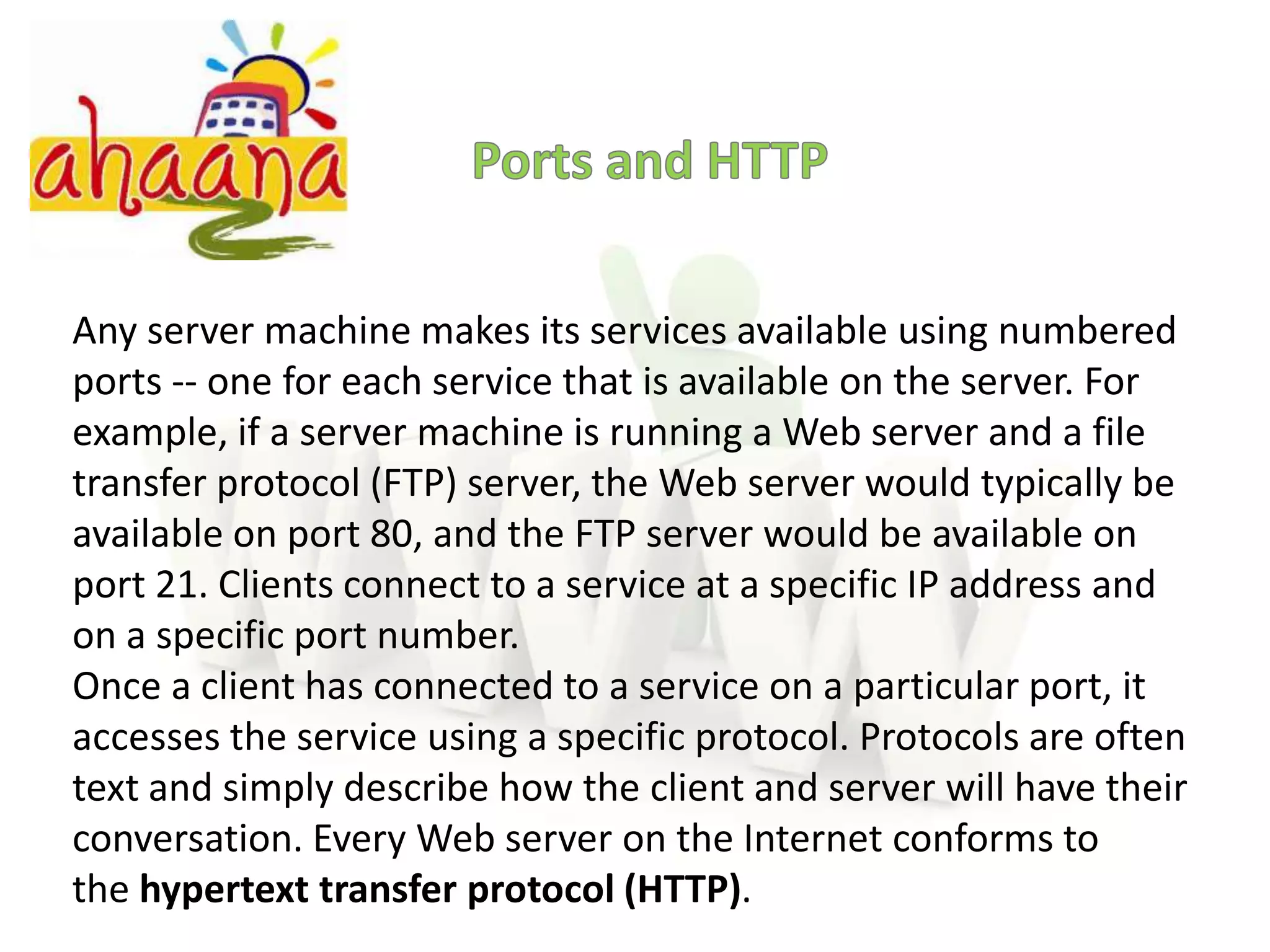 Ports and HTTPAny server machine makes its services available using numbered ports -- one for each service that is available on the server. For example, if a server machine is running a Web server and a file transfer protocol (FTP) server, the Web server would typically be available on port 80, and the FTP server would be available on port 21. Clients connect to a service at a specific IP address and on a specific port number.Once a client has connected to a service on a particular port, it accesses the service using a specific protocol. Protocols are often text and simply describe how the client and server will have their conversation. Every Web server on the Internet conforms to the hypertext transfer protocol (HTTP). 